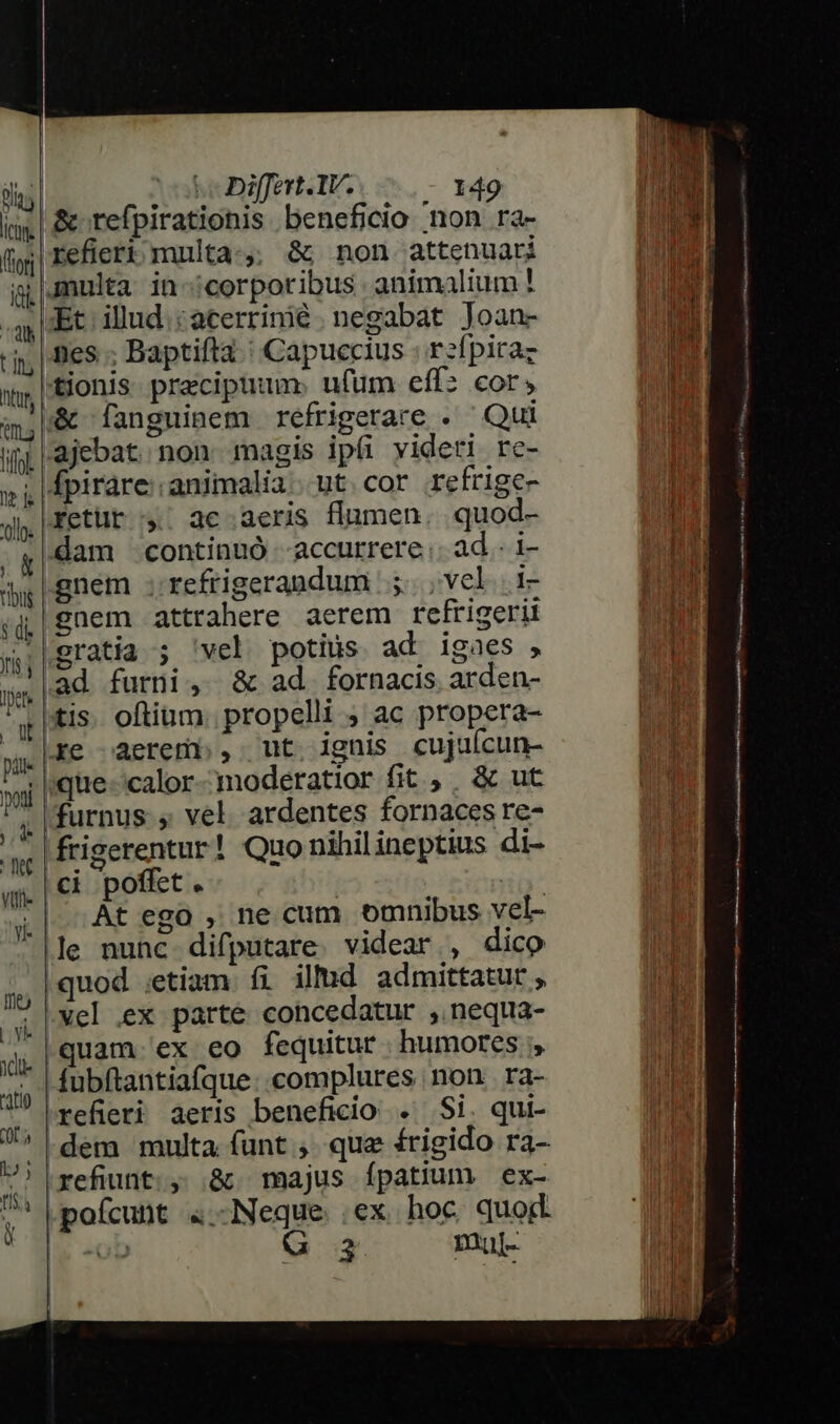 |&amp; refpirationis beneficio non ra- n || refieri multa:;,; &amp; non attenuari gnulta in-:;corporibus animalium! | JEt. illud. :acerrinié. negabat Joan- It nes : Baptifta. | Capuccius : rzfpiraz  tionis praecipuum ufum eff: cor, hd &amp; fanguinem refrigerare . Qui UM ajebat non magis ipíi videti rc- . fpirare:. animalia. ut cor refrige- fetüt :; ac aeris flumen. quod- VM] dam continuó -accurrere.. ad. i- M gnem ;refrigerandum 5. ,vel .i- Tr ,q|gnem attrahere aerem refrigerii nor |gratia ; 'vel potius ad igaes , | T ad furni, &amp; ad fornacis arden- «tis. oftium. propelli ; ac propera- re aerem , ut ignis cujuícun- : ique-calor-moderatior fit , , &amp; ut MM |furnus., vel. ardentes fornaces re- ii Kfrigerentur! Quonihilineptius di- b ci poffet. ib | .-At ego , ne cum omnibus vel- |]]e nunc difputare. videar , dico quod ;etiam fi ill!d admittatur, ! | vel ex parte cohcedatur , nequa- quam. ex eo fequitur. humores fubftantiafque: complures non ra- Xs refieri aeris beneficio . Si. qui- ,,|dem multa funt. que £rigido ra- 4 |refiunt., &amp;. majus ípatium | ex- n pofcunt 4.-Neque .ex hoc quod | de -ob G 3 mul- i idi tio