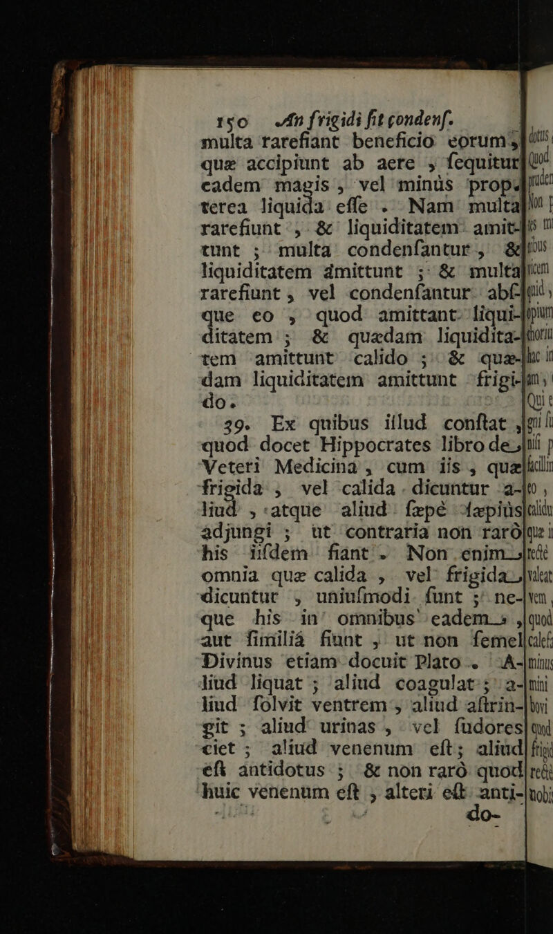 multa rarefiant beneficio eorum 3| U. que accipiunt ab aere , fequitur qo cadem magis , vel minüs prop4 gui terea liquida effs .. Nam multa! | rarefiunt , &amp; liquiditatem: amit-|! ? tunt ; multa condenfantur, &amp;]» liquiditatem dmittunt ;: &amp; multa rarefiunt ,, vel condenfantur.: ab(-]u que eo , quod amittant. liqui- ditatem ; &amp; quzdam liquidita- tem amittunt calido ;./ &amp; que dam liquiditatem amittunt frigi-|i: do. i5 Quit 39. Ex quibus iilud conftat j|mil quod. docet Hippocrates libro de jii ; Veteri Medicina , cum iis , quai: frigida , vel calida . dicuntur .a- liud. ,:atque aliud. fzpé fapiüs|uà adjungi ; t contraria non raró|qe i his idem fiant. Non enim j| omnia que calida , . vel frigida Jul dicuntur , uniufmodi. funt ;' ne-|vn, que his in' omnibus eadem. s ,|qui aut fimiliá fiunt ,. ut non femellal Divinus etiam. docuit Plato .. liud liquat ; aliud coagulat;; ' a- lud folvit ventrem , aliud aftrin- git ; aliud' urinas , vel fudores|qwi ciet ; aliud venenum eft; aliud|fij efi antidotus ; &amp; non raró quod|reéi huic venenum eft ; alteri ed