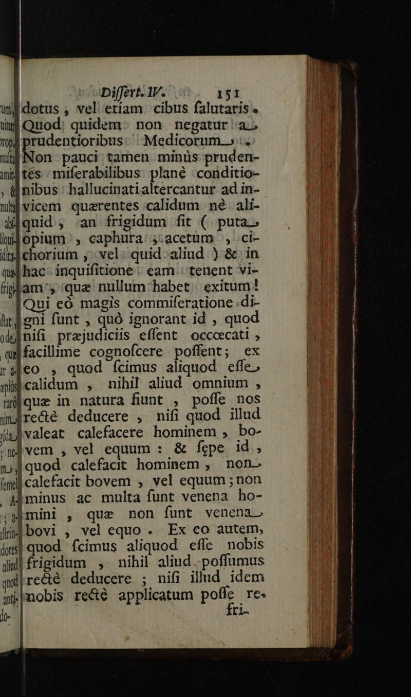 wi dotus , vel etiam. cibus falutaris « i Quod: quidem- non negatur a 194 prudentioribus: Medicorum.» :. uy Non pauci tamen minüs pruden- wg tes : miferabilibus: plané : conditio- ; «nibus hallucinatialtercantur ad in- mtjvicem quarentes calidum né. ali- di] quid , an frigidum fit (. puta.» iuJ opium , caphura:,.acetum , .ci- ii| chorium ;' vel: quid-aliud ) &amp; in qa] hac - inquifitione : eam. tenent vi- fiplam 5 que nullum habet | exitum! Qui eó magis commiferatione .di- lit] eni funt , quó ignorant id , quod pf nifi prajudiciis effent occoecati , qu] facillime cognofcere poffent; ex rajeo , quod ícimus aliquod effe, gli calidum , nihil aliud omnium , mque in natura fiunt , poffe nos mre&amp;é deducere , nifi quod illud ilu valeat calefacere hominem , bo- (w]vem , vel equum : &amp; fepe id, jJ quod calefacit hominem , non- (mill calefacit bovem , vel equum ; non Mminus ac multa funt venena ho- ;Hmini , que non funt venena. fr bovi , vel equo . Ex eo autem, jws| quod. fcimus aliquod efle nobis Jul frigidum , nihil aliud .poffumus ww|re&amp;é deducere ; nifi illud idem wHnobis re&amp;é applicatum poffe re. D fri- i