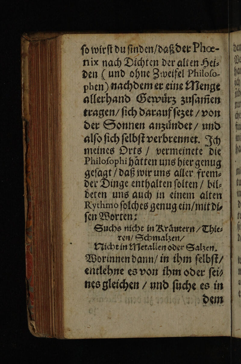 fo wirft du ſinden / daß der Phoe- nix nach) Dichten der alten Hei: phen) nachdem er eine Menge olferhband Gewürz zuſamen tragen / fich darauf ſezet / von der Sonnen anzuͤndet / und alſo ſich ſelbſt verbrennet. Ich meines Orts / vermeinete Die Philofophipaffen ung hiergenug N daß wir uns aller. frem⸗ der Dinge enthalten ſolten / bil- deten uns auch in einem alten Rythmofolches genug ein / mit di⸗ fen Worten: Suchs nicht in Kraͤutern / Thie⸗ ren/ Schmalzen/⸗ Naicht in Metallen oder Salzen Worinnen dann / in ibm ſelbſt / entlehne es von ihm oder ſei⸗ nes gleichen / und ſuche es in dem