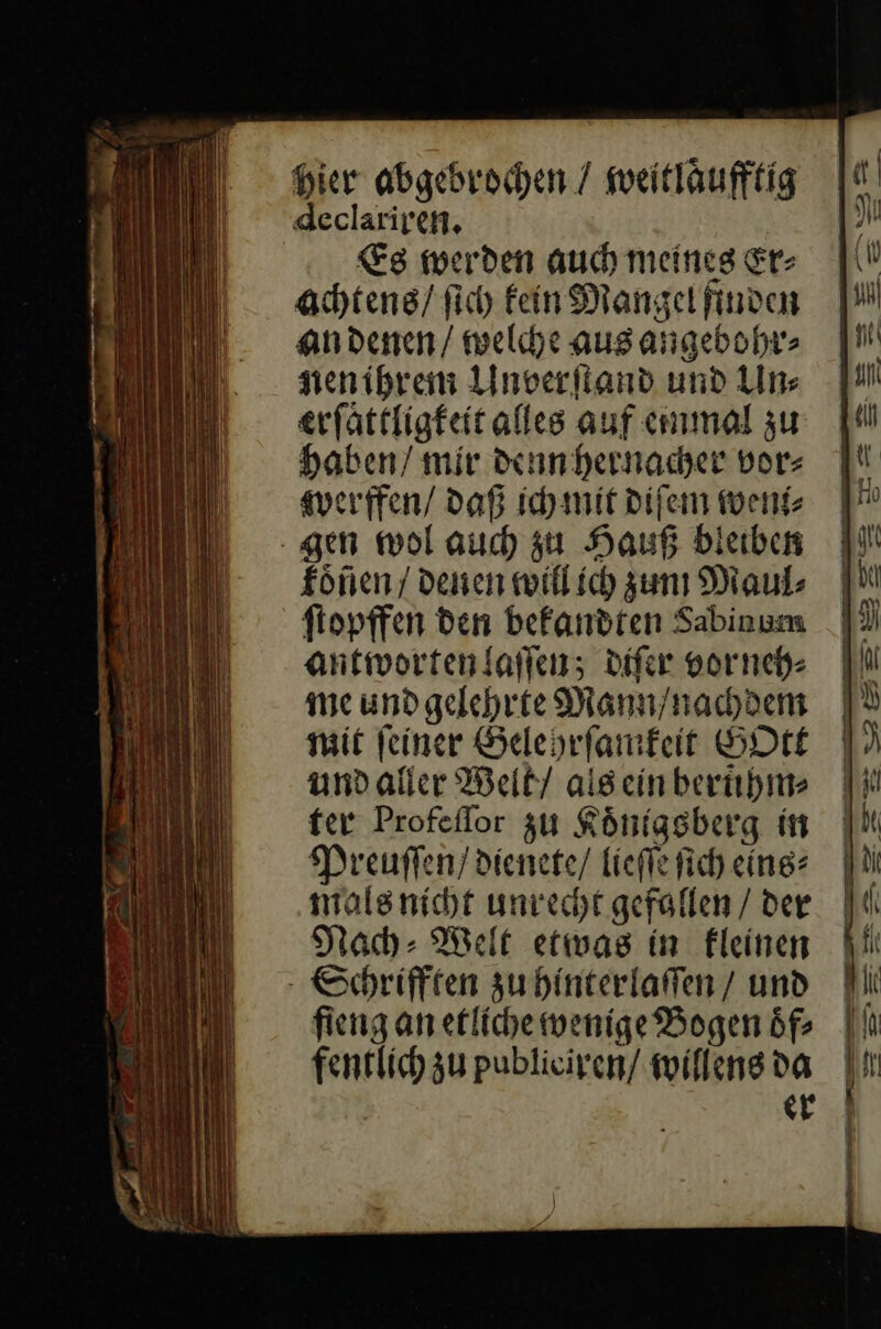 Hier abgebrochen / weitläufftig declariren. Es werden auch meines Er⸗ achtens / ſich kein Mangel finden an denen / welche aus angebohr⸗ nen ihrem Unverſtand und Un⸗ erſaͤttligkeit alles auf einmal zu Haben/ mir denn hernacher vor- werffen / daß ich mir diſem weni⸗ gen wol auch zu Hauß bleiben koͤñen / denen willich zun Maul⸗ ſtopffen den bekandten Sabinum antworten laſſen; diſer vorneh⸗ me und gelehrte Mann/ nachdem mit ſeiner Gelehrſamkeit GOtt und aller Welt / als ein beruͤhm⸗ ter Profeſſor zu Koͤnigsberg in Preuſſen / dienete / lieſſe ſich eins⸗ mals nicht unrecht gefollen / der Nach: Welt etwas in kleinen - Schriften zu hinterlaffen / und fieng an etliche wenige Bogen öf fentlich u publieiren/ willens da | er