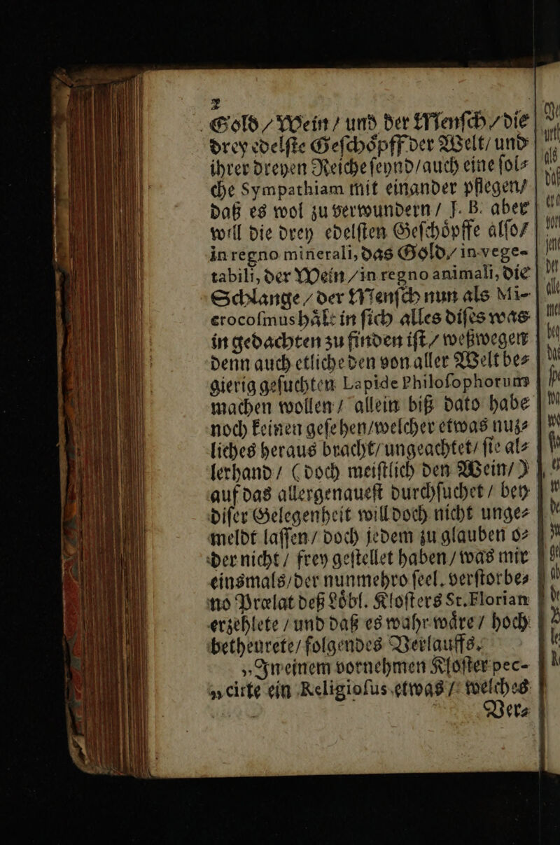 Gold / Wein’ und der Menſch/ die drey edelſte Gefchöpff ver Welt / und ihrer dreyen Reiche ſeynd / auch eine ſol⸗ che Sympathiam mit einander pflegen/ Daß es wol zu verwundern / J. B: aber well die drey edelſten Geſchoͤpffe alſo / inregno minerali, das Gold/ invege-⸗ tabili, der YVein /in regno animali, die: |. Schlange / der Menſch nun als Mi- erocofmushäft in fich alles difes was in gedachten zu finden iſt / weßwegen denn auch.etlicheden von aller Welt be⸗ gierig gefuchten: Lapide Philofophorums machen wollen / allein biß dato habe noch keinen gefeben/welcher etwas nuz⸗ liches heraus bracht / ungeachtet / fie als lerhand / (doch meiftlich den Wein’) I auf das allergenaueft durchſuchet / bey diſer Gelegenheit will doch nicht unge⸗ meldt laſſen / doch jedem zu glauben o⸗ der nicht / frey geſtellet haben / was mir einsmals / der nunmehro feel. verſtorbe⸗ no Prolat deß Loͤbl. Kloſters Sr.Elorian | erzehlete / und daß es wahr waͤre / hoch betheurete / folgendes Verlauffs. | „meinem vornehmen Kloſter pec- „cirte ein Religioſus etwas f — er⸗