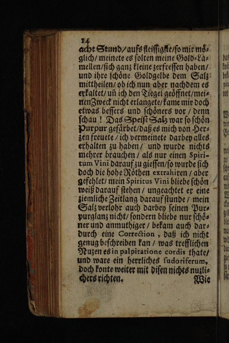 24 | acht Stimdr aufs fleiffigfterfo mir moͤ⸗ glich/ meinete es folten meine Gold⸗La⸗ mellenvfich ganz kleine zerfreſſen haben’: und ihre fehöne Goldgelbe dem Salz mittheilen / obich nun: aber nachdem eg erkaltet / un ich den Tiegei geoͤffnet / mei⸗ nenZweck nicht erlangete / kame mir doch etwas beſſers und ſchoͤners vor / denn ſchau! Das Speiſte Salz war fo ſchoͤn Purpur gefaͤrbet / daß es mich von Her⸗ zen freuete / ich vermeinete darbey alles erhalten zu haben / und wurde nichts mehrer brauchen / als nur einen Spiri- - tum Vini darauf zu gieffen/fo wurde fich doch Die hohe Köthen extrahiren / aber gefehlet/ mein Spiritus Vini bliebe ſchoͤn weiß darauf flehen / ungeachtet er eine ziemliche Zeitlang Daraufftunde / mein Sal; verlohr auch darbey feinen Purs purglanz nicht/ fondern bliebe nur ſchoͤ⸗ ner und anmuthiger / befam auch dar: Durch eine Correction, daß ich nicht genugbefchreiben Fan / was trefflichen Nuzen es in palpiratione cordis thate / und ware ein herrliches fudoriferum, Doch Fonte weiter mit diſen nichts nuzli⸗ chers richten. Wie