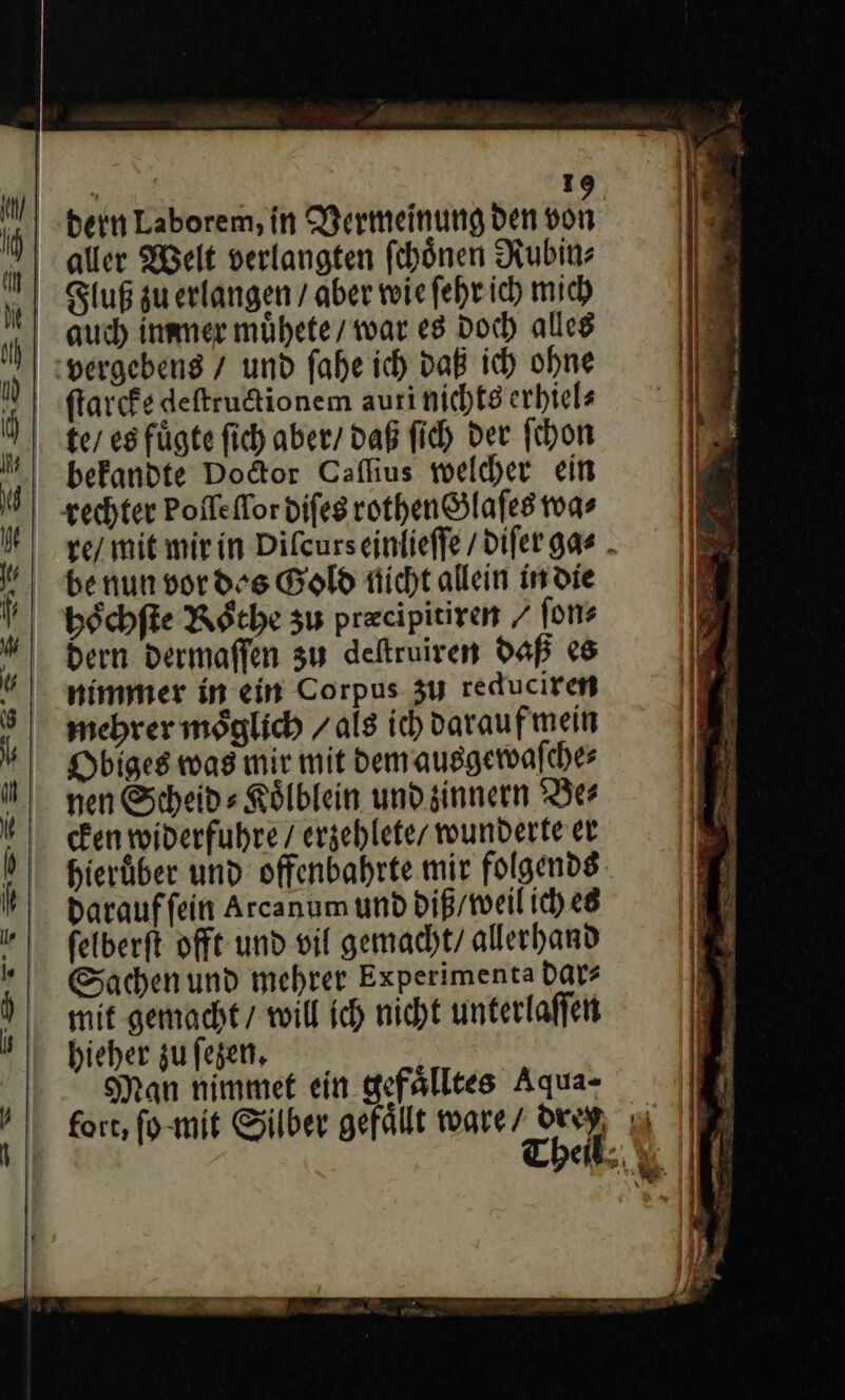 bern Laborem, in Vermeinung den von auch immer muͤhete / war es Doch alles vergebens / und fahe ich daß ich ohne ſtarcke deſtructionem auri nichts erhiels ke / eg fügte fich aber/ daß ſich der ſchon befandte Dodtor Caflius welcher ein rechter Poflelor diſes rothen Glaſes wa⸗ re / mit mir in Diſcurs einlieſſe / diſer gag⸗ be nun vor des Gold nicht allein in die hoͤchſte Roͤthe zu precipitiren / fon? Dern dermaſſen zu defruiren daß es nimmer in ein Corpus zu reduciren mehrer möglich / als ich darauf mein Dbiges was mir mit dem ausgewaſche⸗ nen Scheid⸗Koͤlblein und zinnern Be⸗ cken widerfuhre / erzehlete / wunderte er hieruͤber und offenbahrte mir folgends Darauffein Arcanum und diß / weil ich es felberſt offt und vil gemacht / allerhand Sachen und mehrer Experimenta dar⸗ mit gemacht / will ich nicht unterlaſſen hieher zu ſezen. Man nimmet ein gefälltes Aqua- fort, ſo mit Silber gefällt ware/ dry Theil,