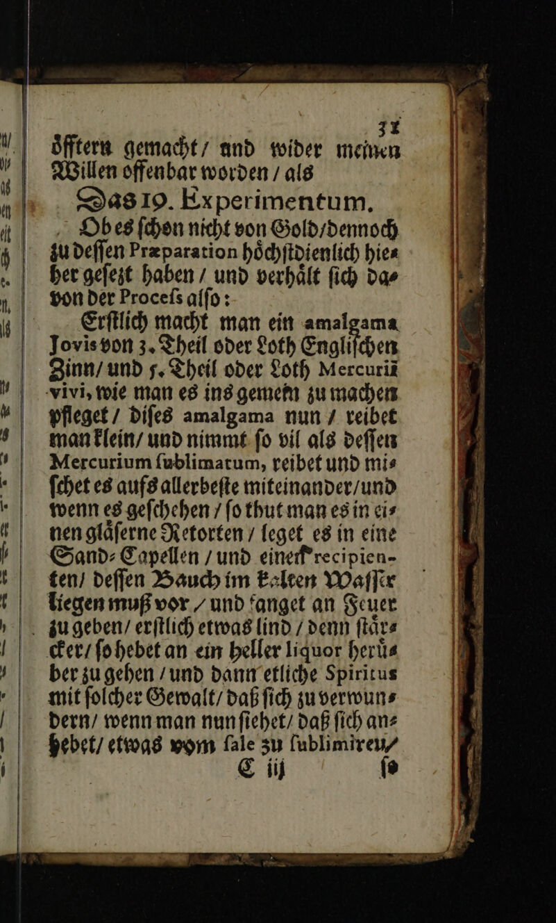 32 öfftern gemacht’ und wider mei Willen offenbar worden / als Das 19. Experimentum, Obes ſchon nicht son Gold / dennoch zu deſſen Præparation hoͤchſtdienlich hie⸗ her geſezt haben / und verhält ſich das Erſtlich macht man ein amalgama Jovis von 3. Theil oder Loth Engliſchen Zinn / und s. Theil oder Loth Mercurik pfleget / diſes amalgama nun / reibet man klein / und nimmt ſo vil als deſſen Mercurium ſublimatum, reibet und mi⸗ ſchet es aufs allerbeſte miteinander / und wenn es geſchehen / ſo thut man es in ei⸗ nen glaͤſerne Retorten / leget es in eine Sand: Eapellen / und eine recipien- ten / deſſen Bauch im kalten Waſſer liegen muß vor / und fanget an Feuer ber zu geben / und dann etliche Spiritus mit folcher Gewalt, Daß fich zuverwuns dern / wenn man nunfiehet/ Daß fich ans hebet / etwas vom fale zu fublimireu/ Ciij ſo