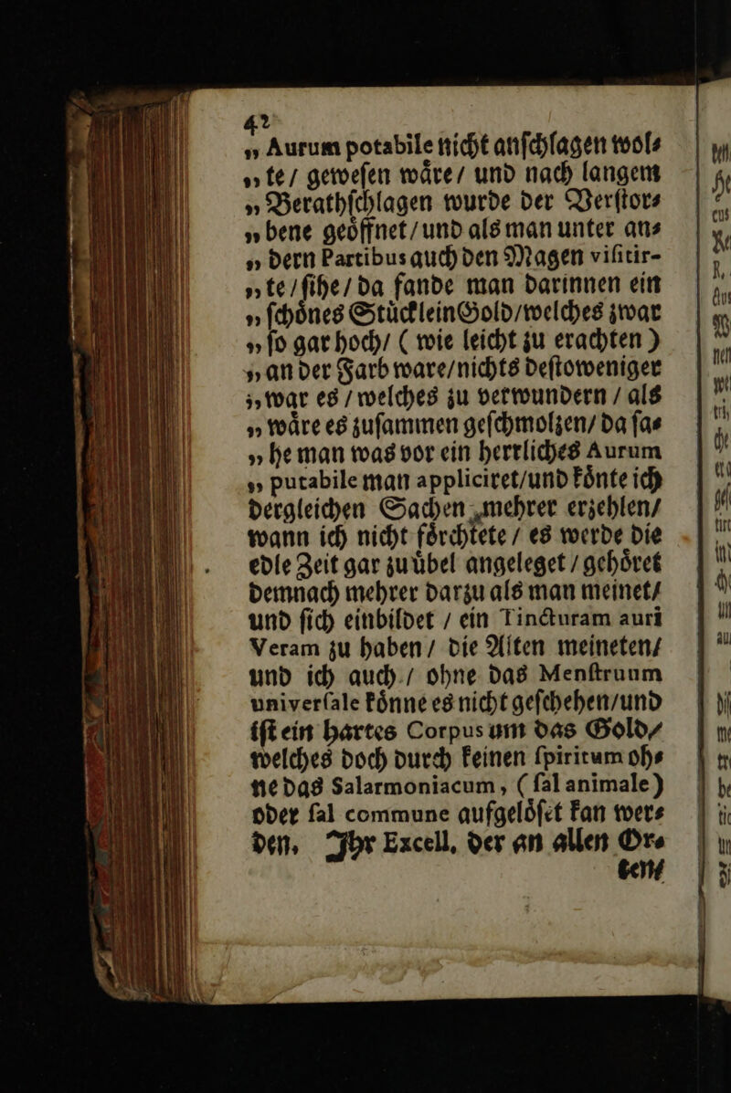 „ Aurum potabile nicht anſchlagen wol⸗ te / geweſen wäre, und nach langem » Berathichlagen wurde der Verſtor⸗ „bene geöffnet/und als man unter ans „ dern Partibusauchden Magen vihtir- „te / ſihe / da fande man darinnen ein „ſchoͤnes StuͤckleinGold / welches zwar „ſo gar hoch / (wie leicht zu erachten) „an der Farb ware / nichts deſtoweniger „war es / welches zu vetwundern / als „waͤre es zuſammen geſchmolzen / da ſa⸗ „he man was vor ein herrliches aurum putabile man appliciret / und koͤnte ich dergleichen Sachen mehrer erzehlen / wann ich nicht foͤrchtete / es werde die edle Zeit gar zu uͤbel angeleget / gehoͤret demnach mehrer darzu als man meinet / und ſich einbildet / ein Tincturam auri Veram zu haben / die Alten meineten / und ich auch / ohne das Menſtruum univerſale koͤnne es nicht geſchehen / und iſt ein hartes Corpus um Das Gold⸗ welches doch durch Feinen ſpiritum oh⸗ ne das Salarmoniacum, (falanimale) oder fal commune qufgelöfet Fan wers den, Ihr Excell, der an allen Or⸗ ben