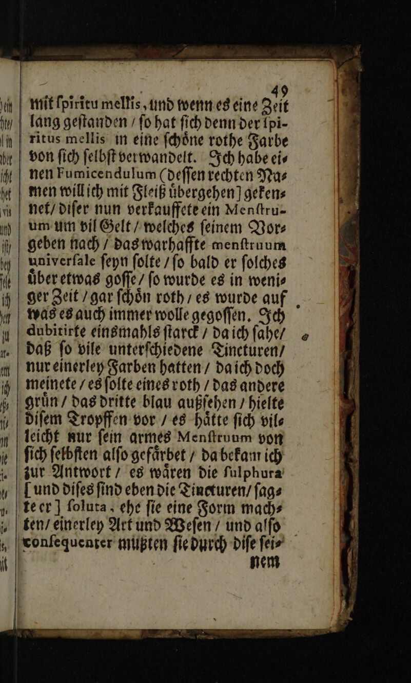 BR * An mit ſpiritu mellis ‚und wenn es eine Zeit lang geſtanden / fo hat fich denn der Ipi- ritus mellis in eine fchöne rothe Farbe von fich feibft verwandelt. Ich habe ei⸗ nen Fumicendulum (deffenrechten Na⸗ men willich mit Fleiß übergehen] gefens nef/difer nun verfauffeteein Menttru- um um vil Gelt / welches feinem Vor: geben nach / das warhaffte menftruum univerfale feyn folte /fo bald er ſolches über etwas goffe/ fo wurde es in weni⸗ ger Zeit / gar ſchoͤn roth / es wurde auf was es auch immer wolle gegoflen, Sch dubitirfe einsmahls ſtarck / da ich fahe/ nureinerley Farben hatten / daich doch gruͤn / das dritte blau außſehen / hielte leicht wur fein armes Menſtruum von ſich ſelbſten alſo gefaͤrbet / da bekam ich zur Antwort 7 es waͤren Die fulphura [und difes find eben die Tineturen/ fags tecr ] ſoluta ehe fie eine Sorm mach⸗ „ I eonfequenger müußten ſie durch diſe ſei⸗ nem @