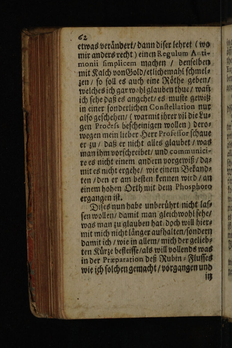 etwas veraͤndert / dann diſer lehret (16 monii fimplicem machen / denſelbey mit Kalch von Gold / etlichemahl ſchmel⸗ zen / fo ſoll es auch eine Roͤthe geben/ welchesich gar wohl glauben thue / war ich ſehe daß es angehet / es muſte gewiß in einer ſonderlichen Conſtellation nur alſo geſchehen / (warmit ihrer vil die Lu⸗ gen Procefs beſcheinigen wollen) dero⸗ wegen mein lieber Herr Profeflor ſchaue er zu / daß er nicht alles glaubet / was man ihm vorſchreibet / und communiei- rees nicht einem andern vorgewiß / da⸗ mit es nicht ergehe / wie einem Bekand⸗ ten / den er am beſten kennen wird / an einem hohen Orth mit dem Phosphoto ergangen iſt. J Dıtesnunhabe unberuͤhrt nicht laſ⸗ ſen wollen / damit man gleichwohl ſehe / was man zu glauben hat doch will hier⸗ mit mich nicht laͤnger aufhalten / ſondern damit ich / wie in allem / mich der gelieb⸗ ten Kürze befleiſſe / als will vollends was inder Pr&amp;pararion deß Rubin Slufleg wie ich ſolchen gemacht / porgangen yo