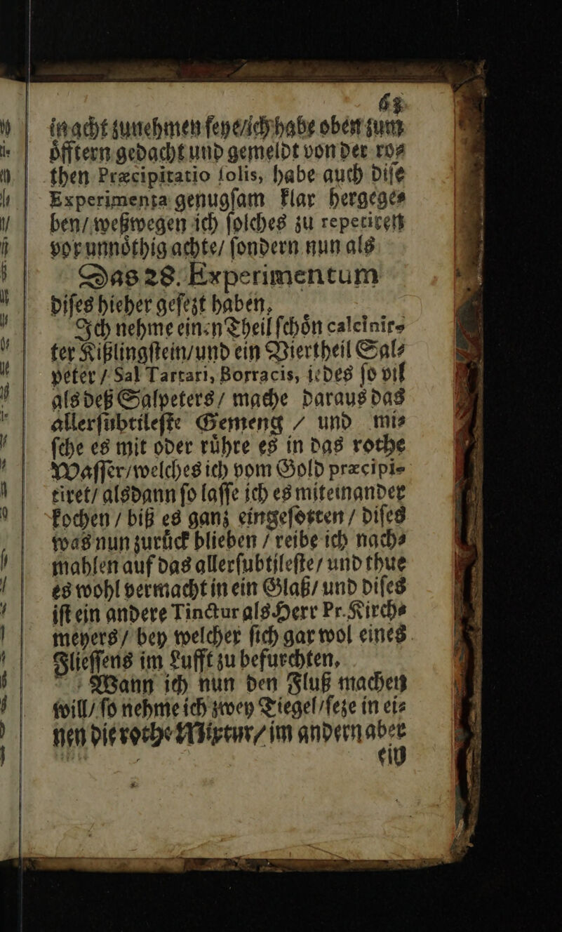 gacht zunehmen ſeye / ich habe obe sum oͤfftern gedacht und gemeldt von der ro⸗ then bræcipitatio ſolis, habe auch diſe Experimenta genugſam klar hergege⸗ ben / weßwegen ich ſolches zu repetiren vor unnoͤthig achte / ſondern nun als Das 28 Experimentum diſes hieher geſezt haben Sch nehme ein.n Theil ſchoͤn calelnir⸗ ter Kißlingſtein / und ein Viertheil Sal⸗ peter / Sal Tartarı, Borracis, ie des ſo vil als deß Salpeters/ mache daraus das allerſubtileſte Bemeng / und mis fehe es mit oder rühre es in Das rothe Waſſer / welches ich vom Gold præcipi⸗ tiret / alsdann ſo laſſe ich es miteinander kochen / biß ed ganz eingeſotten / diſes was nun zuruͤck blieben / reibe ich nach? mahlen auf das allerſubtjleſte / und thue es wohl vermacht in ein Glaß / und diſes iſt ein andere Tinctur als Herr Pr. Kirch⸗ mehers / bey welcher ſich gar wol eines. Flieſſens im Lufft zu befurchten, + Wann ie) nun den Fluß machen will / fo nehme ich zwey Tiegel ſeze in eiz nen die rothe Mixtur /im andern er