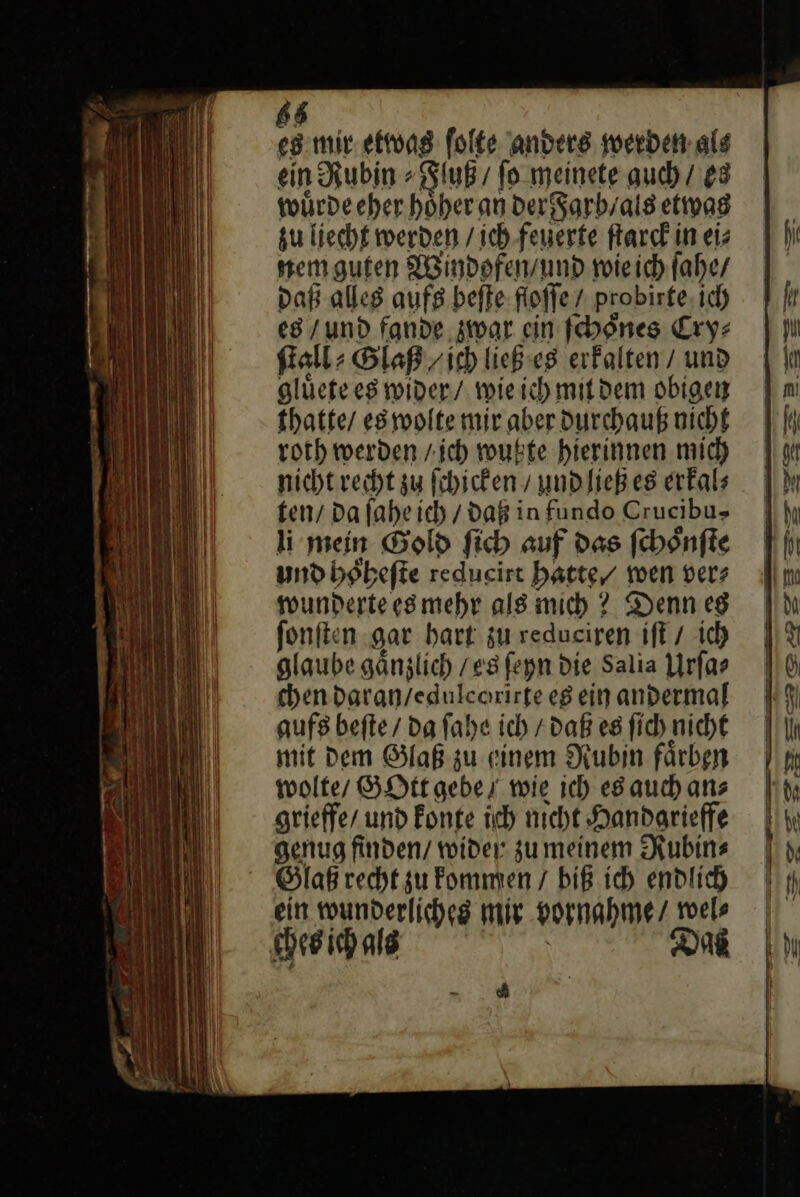 68 es mir etwas ſolte anders soerben.als ein Rubin⸗Fluß / ſo meinete auch / es wuͤrde eher hoͤher an der Farb/ als etwas zu liecht werden / ich — —— ſtarck in ei⸗ nem guten Windofen / und wie ich ſahe / Daß alles aufs beſte fioffe / probirte, ich es / und fande war ein ſchoͤnes Cry⸗ ſtall⸗ Glaß / ich ließ es erkalten / und gluͤete es wider / wie ich mit dem obigen thatte / es wolte mir aber durchauß nicht roth werden / jch wußte hierinnen mich nicht recht su ſchicken / und ließ es erfals fen/ da fahe ich / daß in fundo Crucibu&gt; li mein Gold ſich auf das ſchoͤnſte und hoͤheſte redueirt hatte wen ver⸗ wunderte es mehr als mich? Denn es ſonſten gar hart zu redueiren iſt / ich glaube gaͤnzlich / es ſeyn die Salia Urſa⸗ chendaran/edulcarirte es ein andermal aufs beſte / da ſahe ich / daß es ſich nicht mit Dem Glaß zu einem Rubin färben wolte / GOtt gebe, wie ich es auch ans grieffe / und konte ich nicht Handarieffe genug finden/ wider zumeinem Rubin⸗ Glaß recht zu kommen / biß ich endlich ein wunderliches mir vornahme / wel⸗ ches ich als DR See - * f u — — — — * BR LER: — — u