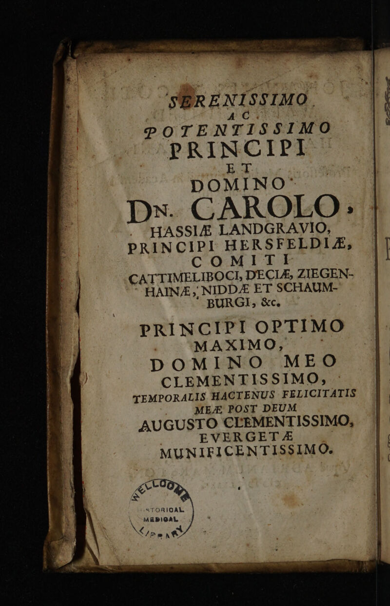 — ie a S NOR 2a. 7e JSÉRENISSIMO. EPA RO POTENTISSIMO PRINCIPI WA HASSI/E LANDGRAVIO, PRINCIPI HERSFELDLZ; COMITI CATTIMELIBOCI, DECL£, ZIEGEN- HAINA;, NIDDAE ET SCHAUM- BURGI, &amp;c. | PRINCIPI OPTIMO MAXIMO, DOMINO MEO CLEMENTISSIMO, - EVERGET.£ : MUNIFICENTISSIMO. &amp;V* iS TORIOAL. V MEBIGAL — . PN Y