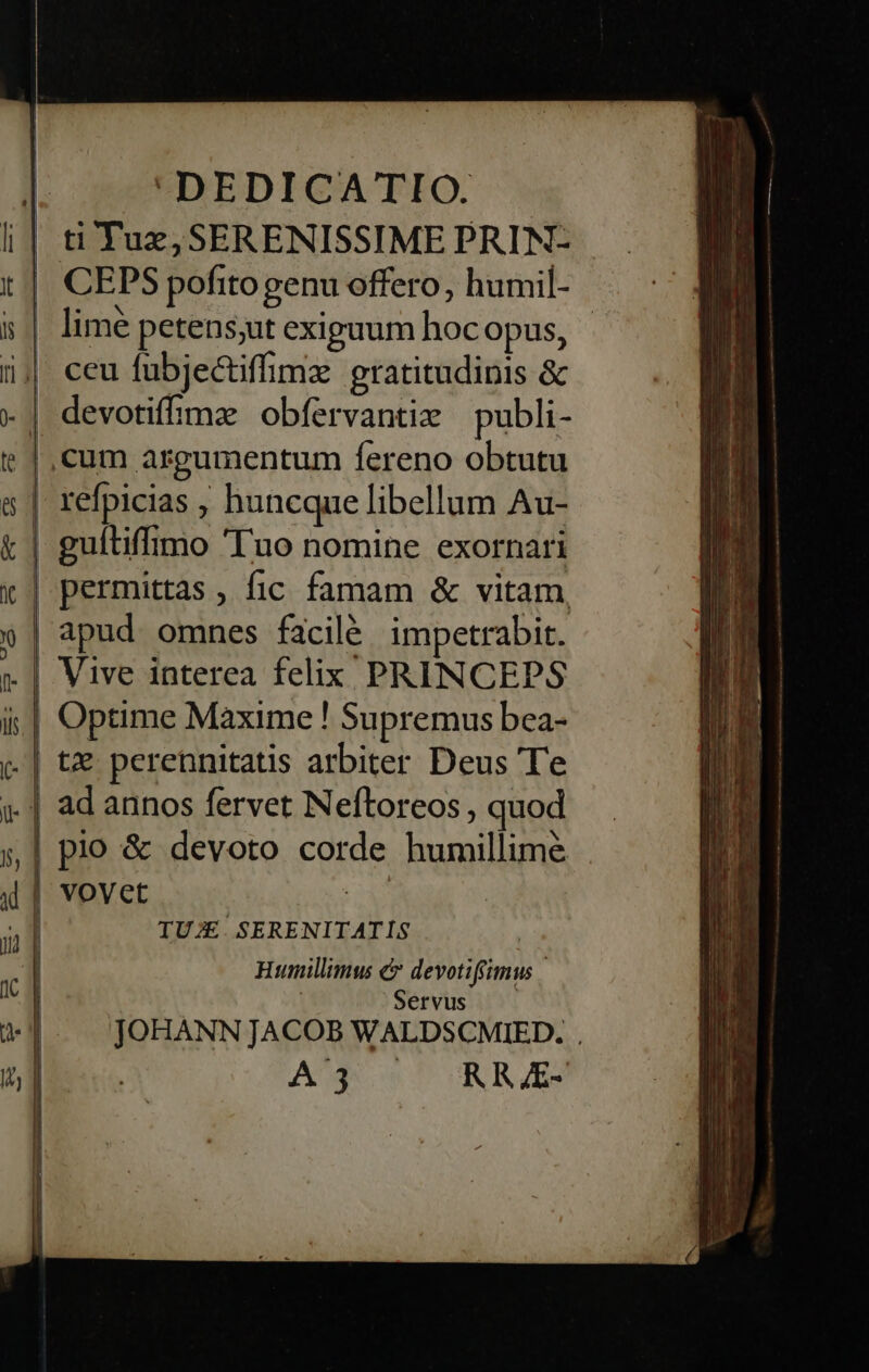 ti Tux, SERENISSIME PRIN- | CEPS pofitogenu offero, humil- :| lime petens;uut exiguum hocopus, - i| ceu fubjectifimz gratitudinis &amp; .| devotifimae obfervantim publi- |, cum argumentum fereno obtutu | refpicias , huncque libellum Au- | guftiffimo 'Tuo nomine exornari | permittas , fic famam &amp; vitam, | apud omnes facilé impetrabit. Vive interea felix PRINCEPS  Optime Maxime ! Supremus bea- (- | tz perennitatis arbiter Deus Te n | ad annos fervet Neftoreos , quod »| plo &amp; devoto corde humillime d | vovet Eo  l TUJE. SERENITATIS | Humillimus e devotiffimus | | | Servus JOHANN JACOB WALDSCMIED. AUN ow T UNRZES