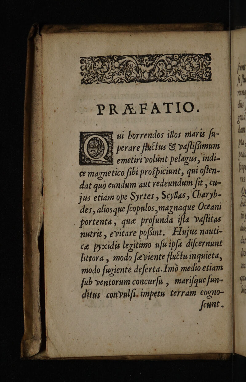 OPRAAE ATIO. EumS ui borrendos illos niaris fa- 199 B! perare fIu£tus G3 va[tifSimum Bax Sii emetiri volunt pelagus , indi- ce magnetico fibi profpicimt, qui often- dat quà eundum aut redeundum fit ,cu- jus etiam ope Syrtes ; Scyllas , Charyb- des, aliosque fcopulos, magnaque Oceani nutrit , evitare po[smt. . Ffujus nauti- c&amp;. pyxidis legitimo u[uipfa difcernunt littora , modo [eeviente fluctu tuquieta, modo fugiente deferta. Imo medio etiam ditus. convul[i. impetu. terram. cogno-