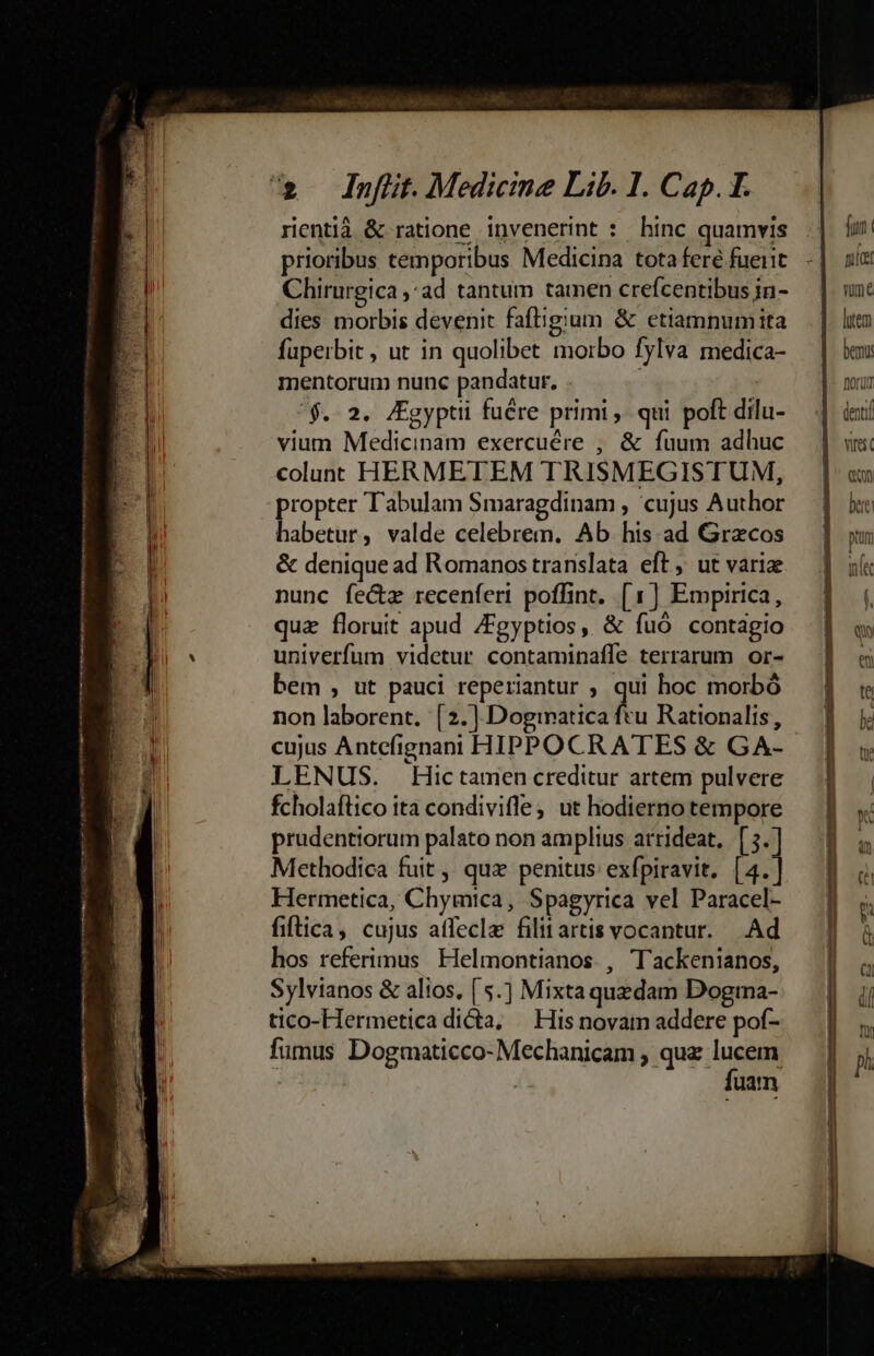 rientià &amp; ratione invenerint : hinc quamvis prioribus temporibus Medicina tota fere fueiit Chirurgica , ad tantum tamen crefcentibus in- dies morbis devenit faftigium &amp; etiamnum ita fuperbit , ut in quolibet morbo fylva medica- mentorum nunc pandatur, . | '$.. 2. Jgyptii fuére primi , qui poft dilu- vium Medicinam exercuére , &amp; fuum adhuc coluat HERMETEM TRISMEGISTUM, propter Tabulam Smaragdinam , cujus Author habetur, valde celebrem. Ab his ad Grecos &amp; denique ad Romanos translata eft, ut varie nunc fe&amp;z recenferi poffint. [1] Emprrica, quz floruit apud ZFgyptios, &amp; fuó contagio univerfum videtur contaminaffe terrarum or- bem , ut pauci reperiantur ; qui hoc morbó non laborent. [2.] Doginatica ftu Rationalis, cujus Antefignani HIPPOCRATES &amp; GA- LENUS. Hictamen creditur artem pulvere fcholaftico ita condivifle, ut hodierno tempore prudentiorum palato non amplius arrideat,.[5.] Methodica fuit ,' quz penitus exfpiravit. [4.] Hermetica, Chymica, Spagyrica vel Paracel- fiftica, cujus affecla filit artis vocantur. . Ad hos referimus Helmontianos. , Tackenianos, Sylvianos &amp; alios, ( 5.) Mixta quzdam Dogma- tico-Hermetica dicta, — His novam addere pof- fumus Dogmaticco-Mechanicam , quz lucem i fuam fiut uíar mme lutem bemus Dor denn rest C