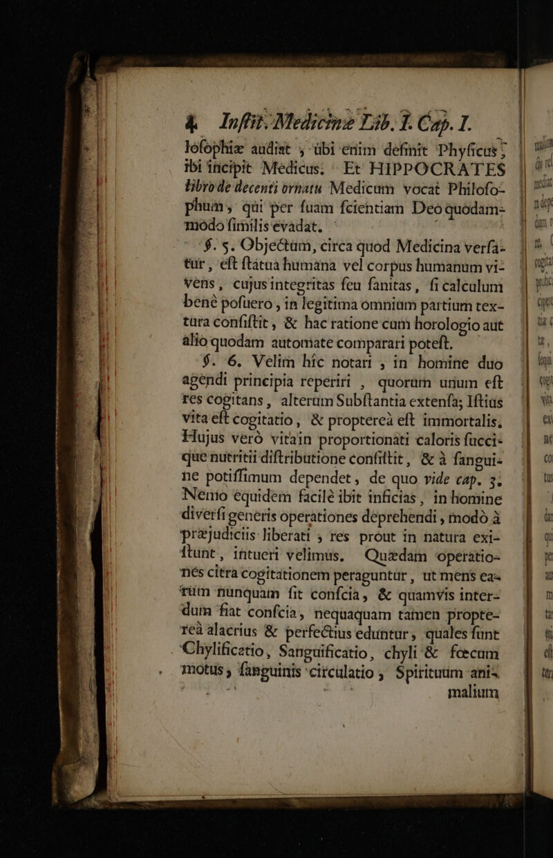 lofophiz audist ;-übi enim definit Phyficus; ibi iticipit Medicus; ^ Et HIPPOCRATES libro de decenti ornatu Medicum vocat Philofo- phum, qui per fuam fcientiam Deo quodam- 1iódo fimilisevadat. -  0$. 5. Obje&amp;tum, circa quod Medicina verfa- tur , eft ftátua humana vel corpus humanum vi- vens, cujusintegritas feu fanitas, fi calcalum bené pofuero , in legitima omnium partium tex- tura confiftit, &amp; hac ratione cam horologio aut alio quodam automate comparari poteft. $. 6. Velim hic notai , in homine duo agendi principia reperiri , quorürn unum eft res cogitans, alterum Subftantia extenfa; Iftius vitaeftcogitatio, &amp; proptereà eft immortalis, Hujus veró vitain proportionáti caloris fucci- que nutriti diftributione confiltit, &amp; à fangui- ne potiffimum dependet, de quo vide cap. 3; NNenio equidem facile ibit inficias, in liomine diverfi generis operationes deprehendi , modó à prejudicis liberati ; res prout in natura exi- ftunt, intueri velimus. — Quedam 'operatio- nés citra cogitationem peraguntur, utmens ea- rum nunquam fit confcia, &amp; quamvis inter- dum fiat confcia , nequaquam tamen propte- reà alacrius &amp; perfectius eduntur, quales funt 'Chylificatio, Sanguificatio, chyli'&amp; fecum motus; fanpuinis'citcülatio ; Spiritutim anis PUTA * malium