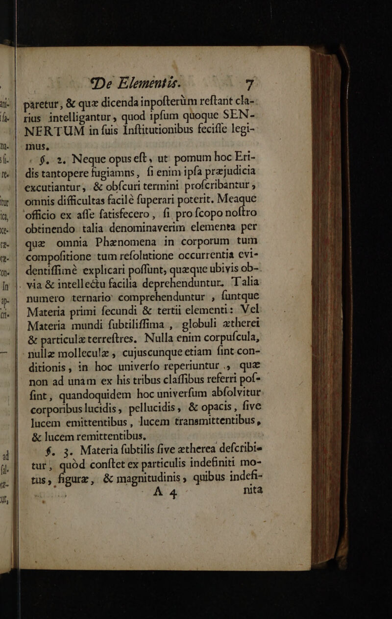 | paretur, &amp; quz dicenda inpofterüm reftant cla- | rias. intelligantur ; quod ipfum quoque SEN- ^ NERTUM in fuis Inftitutionibus fecifle legi- mus. /$.. 2. Neque opus eft, ut: pomum hoc Eri- | dis tantopere fugiamns, fi enim ipfa pra;judicia .| excutiantur, &amp; obícuri termini profcribantur ; omnis difficultas facile fuperari poterit. Meaque officio ex affe fatisfecero, fi pro fcopo noftro obtinendo talia denominaverim elementa per quz omnia Phenomena in corporum tum compofitione tum refolutione occurrentia evi- | dentiffime explicari poffunt, queque ubivis ob-. . via &amp; intellectu facilia deprehenduntur. T alia numero ternario: comprehenduntur , funtque Materia primi fecundi &amp; tertii elementi: Vel Materia mundi fübtiliffima , globuli ztheret | &amp; particulzterreftres. Nulla enim corpufcula, | nullz molleculz , cujuscunque etiam fint. con- ditionis, in hoc univerío reperiuntur ,, quz non ad unam ex his tribus claffibus referri pof- fint, quandoquidem hoc univerfum abfolvitur: corporibuslucidis, pellucidis, &amp; opacis , five lucem emittentibus, lucem transmittentibus , &amp; lucem remittentibus, | f. 3. Materia fubtilis five zetherea defcribie tut, quód conftet ex particulis indefiniti mo- tus, figurz, &amp; magnitudinis, quibus indefi- insi A 4 nita