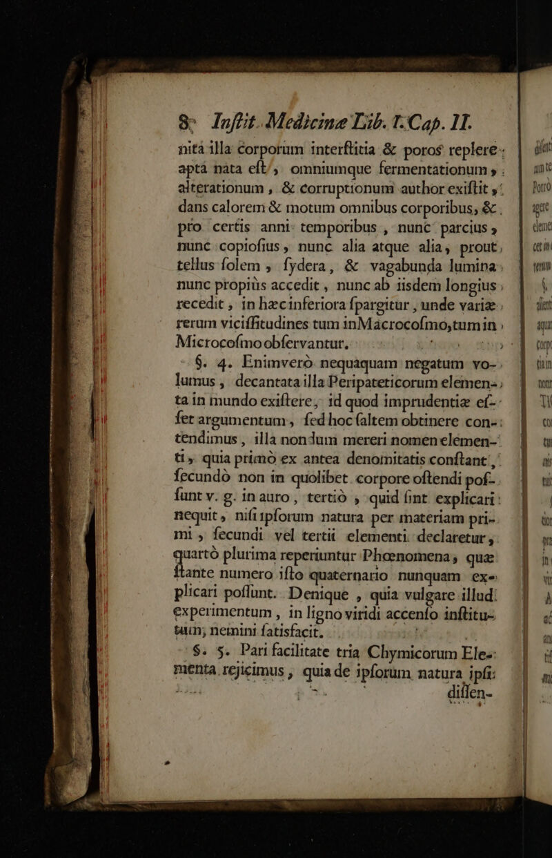 —€—— ——— 8» lafüt.Medicine Lib. T-Cap. 11. nitá illa corporum interflitia &amp; poros replere- apta nata efL/;. omniumque fermentationum , ; alterationum , &amp; corruptionum author exiflit ; dans calorem &amp; motum omnibus corporibus; &amp; . pro certis anni: temporibus , nunc: parcius nunc copiofius , nunc alia atque alia, prout, tellus folem , fydera, &amp; vagabunda lumina: nunc propits accedit, nuncab iisdem longius ; recedit , in hecinferiora fpargitur , unde variae; rerum viciffitudines tum inMácrocofmo,tumin : Microcofmo obfervantut. Vd mp ^ $. 4. Enimveró nequaquam negatum vo- ti» quia primó ex antea denomitatis conftant ,' Íecundó non in quolibet. corpore oftendi pof... funt v. g. inauro, tertió quid (int. explicari: nequit, nifi1pforum matura per materiam pri- mi , fecundi vel tertii. elementi. declaretur, gue plurima reperiuntur Phoenomena, quz Ítante numero iflo quaternario nunquam exe plicari poffunt. Denique , quia vulgare illud: experimentum , in ligno viridi accenfo inftitu- tu nemini fatisfacit. icd (e /$. 5. Pari facilitate tria Chymicorum Ele-: menta rejicimus , quia de ipforum noto nf SN b v diflen- c m teu 1