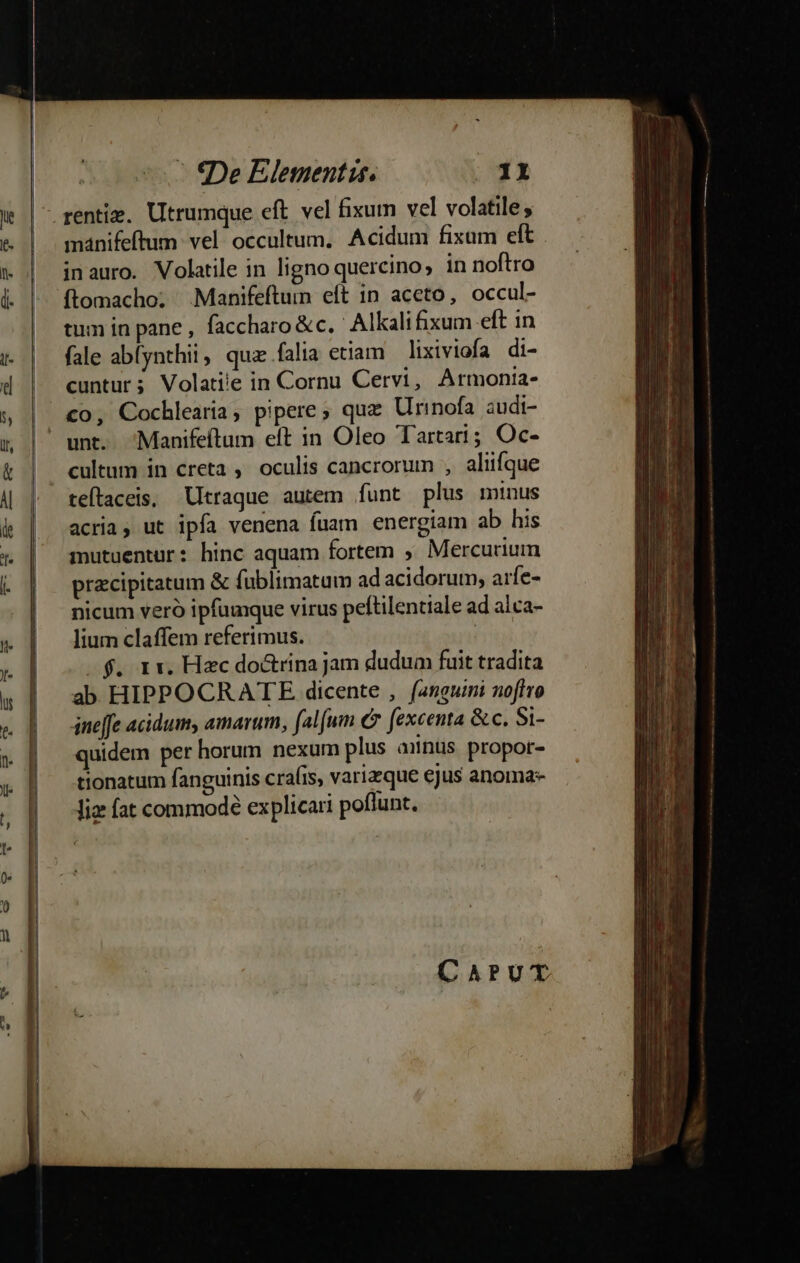 | rentie. Utrumque eft vel fixum vel volatile , | manifeftum vel occultum. Acidum fixum eft inauro. Volatile in ligno quercino; in noftro ftomacho; Manifeftum eft in aceto, occul- tum in pane , faccharo &amp;c. ^ Alkali fixum eft in fale ablynthii, quz falia etiam lixiviofa di- cuntur; Volatiie in Cornu Cervi, Armonia- co, Cochlearia, pipere ; quz Urinofa audi- unt. Manifeftum eft in Oleo Tartari; Oc- cultum in creta , oculis cancrorum ,, aliifque teftaceis, Utraque autem funt plus minus acria, ut ipfa venena fuam energiam ab his mutuentur: hinc aquam fortem ; Mercurium pracipitatum &amp; (ublimatum ad acidorum, arfe- nicum veró ipfumque virus peítilentiale ad alca- lium claffem referimus. | o. 1x. Hac do&amp;rina jam dudum fuit tradita ab HIPPOCRATE dicente , (anguis noflro áne[fe acidum, amarum, (al[um C fexcenta &amp; c, Si- quidem per horum nexum plus ainus propor- tionatum fanguinis craíis, varizque ejus anoma- liz: íat commode explicari poflunt.