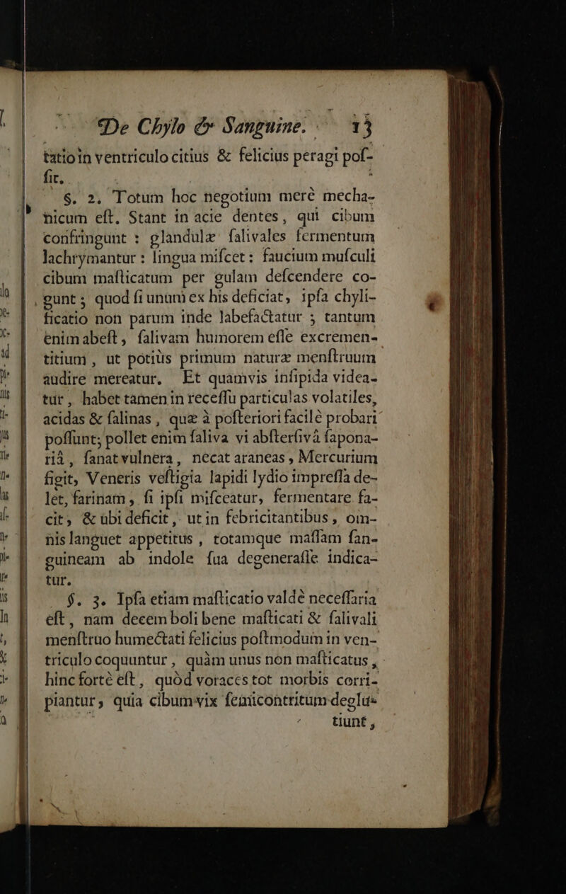 tatioin ventriculocitius &amp; felicius peragi pof- fit. ! ^ '.$. 2. Totum hoc negotium meré mecha- ticum eft. Stant in acie dentes, qui cibum confringunt : glandulz' falivales fermentum lachrymantur : lingua mifcet : faucium mufculi cibum maflicatum per gulam defcendere co- ficatio non parum inde labefactatur 5 tantum enimabeft, falivam humorem efle excremen- titium , ut potis primum naturz menftruum audire mereatur. Et quamvis infipida videa- tur, babettamenin receffu particulas volatiles, acidas &amp; falinas , quz à pofteriori facile probari poffunt; pollet enim faliva vi abfter(ivà fapona- rià, fanatvulnera, necataraneas , Mercurium figit; Veneris veftigia lapidi lydio impreffa de- let, farinam , fi ipfi mifceatur, fermentare fa- cit; &amp; übi deficit ,. ut in febricitantibus, oim- nislanguet appetitus , totamque maflam fan- guineam ab indole íua degenerafle indica- tur. $. 3. Ipfa etiam mafticatio valdé neceffaria eft, nam decem boli bene mafticati &amp; falivali menftruo humectati felicius poftmodutn in ven- triculo coquuntur, quàm unus non mafticatus , hincforté eft, quód voracestot morbis corri- piantur, quia cibumwix feimicontritum deglue | tiunt ,