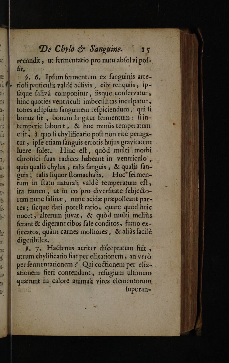 | | J | | | | I | | (0 De Chylo &amp; Sanguine. 15 recondit, ut fermentatio pro nutu abfol vi pof- fit, - $. 6. Ipfüm fermentum ex fanguinis arte- faque falivá componitür, iisque confervatur hinc quoties ventriculi imbecillitas inculpatur , toties ad ipfam fanguinem refpiciendum ,' qui ft bonus fit , bonum largitur fermentum 5 f1in- erit. à quo fi chylificatio poft non rité peraga- tur, ipfe etiam fanguis erroris hujus gravitatem luere. folet. Hinc eft, quód multi morbi chronici fuas radices habeant in. ventriculo , quia qualis chylus , talis fanguis , &amp; qualis fan- guis, talis liquor ftomachalis. — Hoc fermen- tum in ftatu naturali valdé temperatum cft, ita tamen , ut in eo pro diverfitate fubjecto- rum nunc falinz , nunc acide przepolleant par- tes; ficque dari poteft ratio, quare quod huic nocet, alterum juvat, &amp; quód multi melius ferant &amp; digerant cibos fale conditos, fumo ex- ficcatos, quàm carnes molliores, &amp; aliàs facile digeribiles. $. 7, HadGenus acriter difceptatum fuit , utrum chylificatio fiat per elixationem ; an veró per fermentationem ?.. Qui coctionem per clix- ationem fieri contendunt, refugium ultimum quarunt in calore animali vires elementorum: ; | fuperan-
