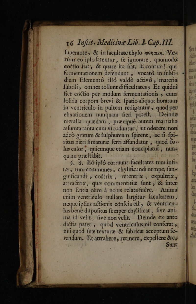 luperapte, &amp; in facultate chylo zemas. Ves rüm' eo ipfofatentur, fe ignorare, quomodo eoCtio fiat. &amp; quare ita fiat, E contra: !. qui fermentationem defendunt ; vocató. in fubíi-: dium Elementó illó valdé activó , materia fübrili, ones tollunt difficultates ; Et quidni fict coctio per modum fermentationis ; cum: folida corpora brevi &amp; fpatio aliquot horarum in ventriculo in pultem redigantur , quod per elixationem nunquam fieri poteft. | Deinde metalla . quedam , precipue. autem martializ affumta tanta cum vi roduntur , ut odorem: nomi adeó gratum &amp; fulphureum fpirent , ac fi. fpi ritus nitri limaturz ferri affündatur , qaod fo» lus calor; quicunque etiam concipiatur, nuns quam przftabit. HE uter) £e teu $. 8. Eóip(ó corruunt facultates tum infi-: t$, tum communes , chylificandi nempe, fan- guificandi ; coctrix , retentrix , expultrix, attractrix, que commentitiz funt, &amp; inter non Entia olim à nobis relatafuére, / Anima enun ventriculo nullam largitur facultatem ,. neque 1pfius actionis confcia eft, &amp; ventricu- lus bené difpofitus femper chylificat , five ani- ma id velit, five non velit, . Deinde ex ante . dictis patet ,' quód ventriculusinil conferat 5; hifi quod fuz texturz &amp; fabrice acceptum fe- rendum, Ecattrahere retinere , expellere &amp;ce | 1 Sunt