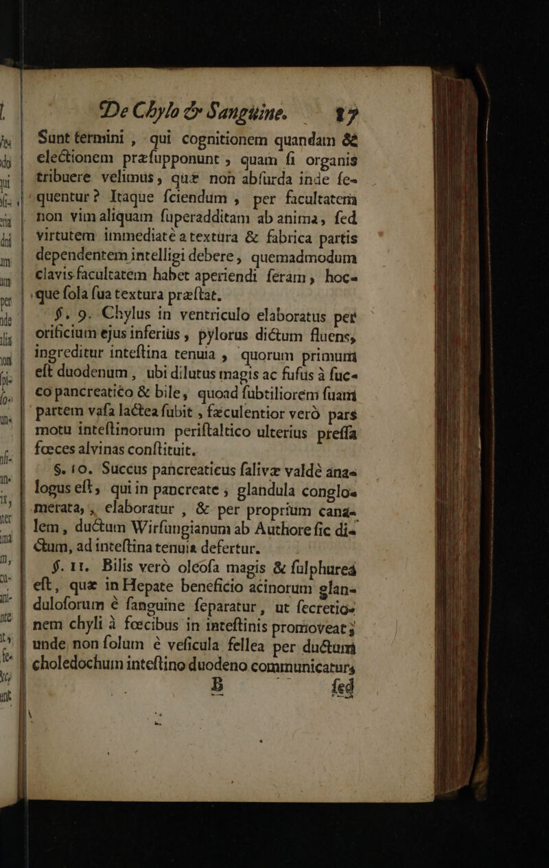 ue fe d | De C5ylo cv Sanguine. 17 | Sunttermini , qui cognitionem quandam &amp; electionem prafupponunt , quam fi organis tribuere velimus, qu£ non abíurda inde fe- quentur? ltaque fciendum , per facultaterià non vimaliquam fuperadditam ab anima, fed virtutem. immediate atextura &amp; fabrica partis | dependentem intelligi debere, quemadmodum | clavisfacalcatem habet aperiendi feram, hoc- .que fola fua textura przftat. $. 9. Chylus in ventriculo elaboratus per orificium ejus inferius ; pylorus dictum fluens; ingreditur inteflina tenuia , quorum primuri |. eft duodenum, ubi dilutus magis ac fufus à fuc- | partem vafa lactea fubit , féculentior veró pars , motu inteflinorum periftaltico ulterius preffa ! faeces alvinas conftituit. | ^ S. 10. Succus pancreaticus falivz valdé anas | loguseft, quiin pancreate ; glandula conglo« | merata,, elaboratur , &amp; per proprium cana« | lem, ductum Wirfungianum ab Authore fic di- &amp;um, ad inteftina tenuis defertur. $.1t. Bilis veró oleofa magis &amp; fulphurea | eft, que in Hepate beneficio acinorum glan- | duloforum 6 fanguine feparatur, ut fecretigs | nem chyli à feecibus in inteftinis promoveat 3 | unde, non folum é veficula fellea per ductam I choledochum inteftino duodeno communicatur b —. Ke -——