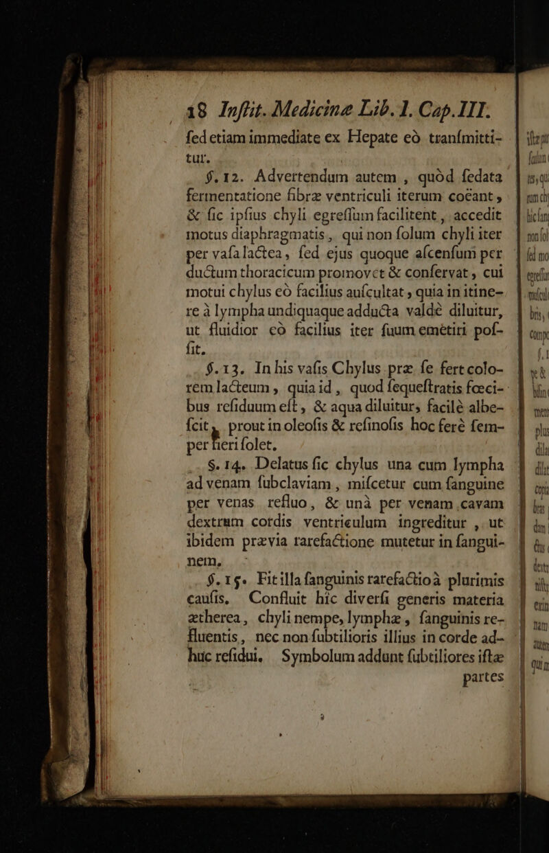 fed etiam immediate ex Hepate eà. tranímitti- tur. $.12. Advertendum autem , quód fedata fertnentatione fibrz ventriculi iterum coeant ; &amp; fic ipfius chyli egreffum facilitent ,. accedit motus diaphragmatis ,. qui non folum chyli iter per vafalactea, fed ejus quoque aícenfum per ductum thoracicum promovet &amp; confervat , cui motui chylus eo facilius auícultat ; quia in itine- re à lympha undiquaque adducta valde diluitur, ut fluidior co facilius iter fuum emeétiri pof- fit. $.13. Inhis vafis Chylus prz fe fert colo- bus refiduum eft , &amp; aqua diluitur, facilé albe- fcit, prout in oleofis &amp; refinofis hoc feré fem- per M. folet. ad venam fubclaviam , miícetur cum fanguine per venas refluo, &amp; unà per venam .cavam dextrmm cordis ventrieulum ingreditur ,. ut ibidem przvia rarefactione mutetur in fangui- nem, $. 1$. Fitilla fanguinis rarefactioà plurimis caufis, — Confluit hic diverfi generis materia ztherea, chyli nempe, lymphz , fanguinis re- fluentis, nec non fubtilioris illius in corde ad- huc refidui, | Symbolum addunt (übtiliores ifta rum co | licn | nono ] fd mo tel my bns,