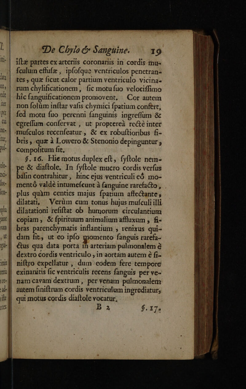 vint t T3 ad ille (S | 2De Chylo c Sanguine. 19 ifta partes ex arteriis coronariis in cordis tnu- fculum eftufz , ipfofque ventriculos penetran- tes ; quz ficut calor partium ventriculo vicina rum chylificationem ,. fic motufuo velociffimo hic fanguificationem promovent, ^ Cor autem non folüm inftar vafis chymici fpatium confert, fed motu fuo perenni fanguinis ingreffum &amp; egreffum confervat , ut proptereà re&amp;é inter mufculos recenfeatur , &amp; ex robuftioribus fi- bris quz à Lowero &amp; Stenonio depinguntur ; compofitum fit. | f.16. Hiemotus duplex eft, fyftole nem- pe &amp; diaftole, In fyftole mucro cordis verfus báfin contrahitur, hinc ejus ventriculi eó mo- mentó valdé intumefeunt à fanguine rarefacto , plus quàm centies majus fpatium affectante dilatati, —Verüm cum tonus hujus mufculi illi. dilatationi refiftat ob humorum circulantium copiam, &amp; fpirituum animalium affluxum , fi- bras parenchymatis inflantium , renixus qui- dam fit, ut eo ipfo gpomento fanguis rarefa- &amp;us qua data porta ih arteriam pulmonalem à niftro expellatur , dum eodem fere tempore exinanitis fic ventriculis recens fanguis per ve- nam cavam dextrum , per venam pulmonalem autem finiftrum cordis ventriculum ingrediatur; qui motus cordis diaítole vocatur, B $.17,