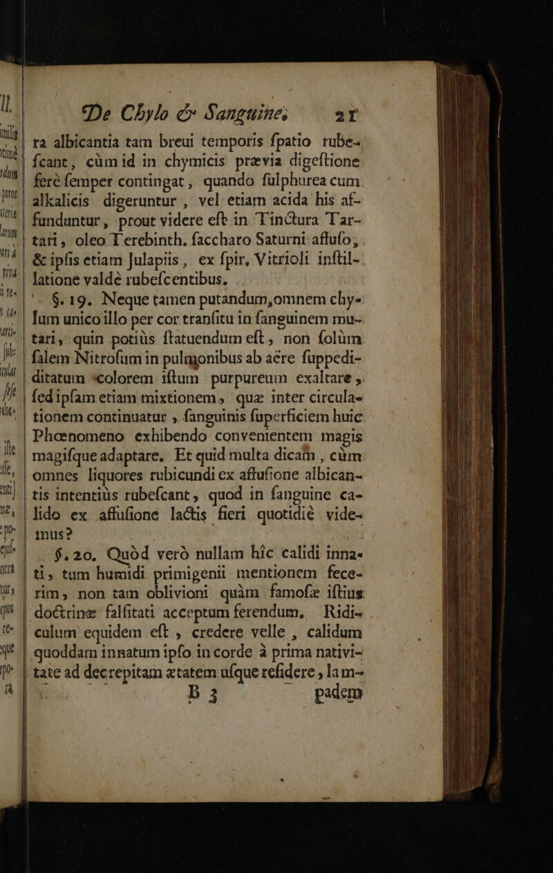 tin T7 pot (ttj Anti lj l l i De Cbylo e» Sanguine, 2T ra albicantia tam breui temporis fpatio rube- fcant, cüm id in chymicis. praevia digeftione feré femper contingat, quando fülphurea cum. Un |t. | (fs Mlle [i T lí üt: it ft, a) uw, p Ditta funduntur , prout videre efe in Tinctura Tar- tari, oleo T'erebinth. faccharo Saturni affufo, &amp; ipfis etiam Julapiis, ex fpir, Vitrioli infüil-. latione valde rubefcentibus. | $. 19. Neque tamen putandum,omnem chy- lum unico illo per cor tran(itu in fanguinem mu-- falem Nitrofüm in pulggonibus ab aere fuppedi- fed ipfam etiam mixtionem, qua inter circula- magifqueadaptare, Et quid multa dicam , cüm omnes liquores rubicundi ex affufione albican- lido ex affufione lactis fieri quotidié. vide- | [ j] $,20. Quód veró nullam hic calidi inna- ti; tum humidi primigenii mentionem fece- tate ad decrepitam «tatem uíque refidere ; lam-
