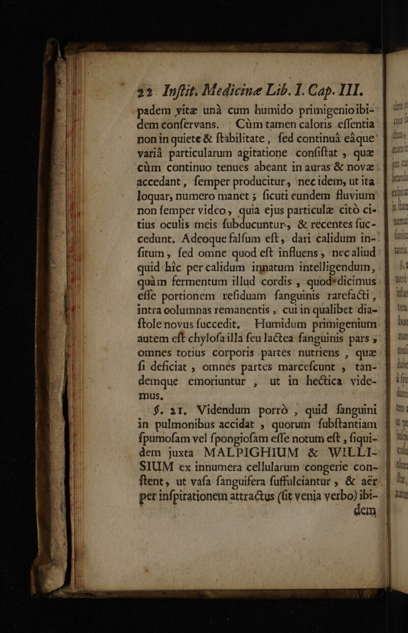 ao pt m RI UR m qi 3» Infüit. Medicine Lib. 1. Cap. III. padem vitz unà cum humido primigenioibi- demconfervans. | Cüm tamen caloris effentia non in quiete &amp; ftabilitate, fed continuà eáque vatià particularum agitatione confiftat ,. quae cüm continuo tenues abeant in auras &amp; novz . | accedant, femper producitur , ;nec idem; ut ita loquar, numero manet ; ficuti eundem fluvium |! non femper video, quia ejus particula citó ci- | tius oculis meis fubducuntur, &amp; recentes fuc- quid. hic per calidum innatum intelligendum, quàm fermentum illud cordis , quod*dicimus effe portionem refiduam fanguinis rarefacti , intra columnas remanentis , cui in qualibet dia- ftolenovus fuccedit, — Humidum primigenium | autem eft chylofailla feu lactea fanguinis pars 5. omnes totius corporis partes nutriens , quz f1 deficiat ; omnes partes marcefcunt , tan- demque emoriuntur , ut in hectica vide- mus, $. ir. Videndum porró , quid fanguini in pulmonibus accidat ; quorum fubftantiam fpumofam vel fpongiofam effe notum eft , fiqui- dem juxta MALPIGHIUM &amp; WILLI- | SIUM ex innumera cellularum congerie con-. |] flent, ut vafa fanguifera fuffulciantur ; &amp; aer | per infpirationem attractus (fit venia E: ibi- | eam