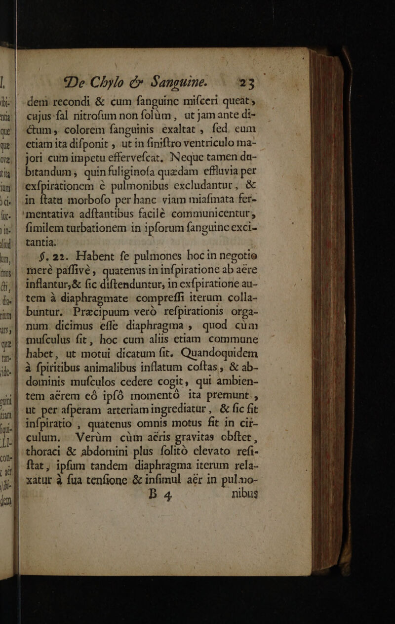 cajus fal ritrofum non folum, ut Jam ante di- &amp;um ,. colorem fanguinis exaltat , fed. eum etiam ita difponit ; ut in finiftro ventriculo ma- jori cuim impetu effervefcat, Neque tamen da- bitandum; quin fuliginofa quzdam effluvia per exfpirationem é pulmonibus excludantur, &amp; in ftata morbofo per hanc. viam miafmata fer- mentativa adítantibus facile communicentur; fimilem turbationem in ipforum fanguine exci- tantia. $.22. Habent fe pulmones hocin negotio meré paffivé, quatenus in infpiratione ab aere inflantur,&amp; fic diftenduntur, in exfpiratione au- tem à diaphragmate compreffi iterum. colla- buntur. Precipuum veró refpirationis orga- num. dicimus effe diaphragma , quod cum mufculus fit, hoc cum aliis etiam. commune habet, ut motui dicatum fit, Quandoquidem | à fpiritibus animalibus inflatum coftas, &amp; ab- | dominis mufculos cedere cogit, qui ambien- 4| tem aérem eó ipfó momentó ita premunt. | ut per afperam arteriam ingrediatur, &amp; fic fit culun. Verüm cüm aéris gravitas obflet, thoraci &amp; abdomini plus folitó elevato refi- .|| xatut à fua tenfione &amp; infimul aer in pulo- | B 4 nibus