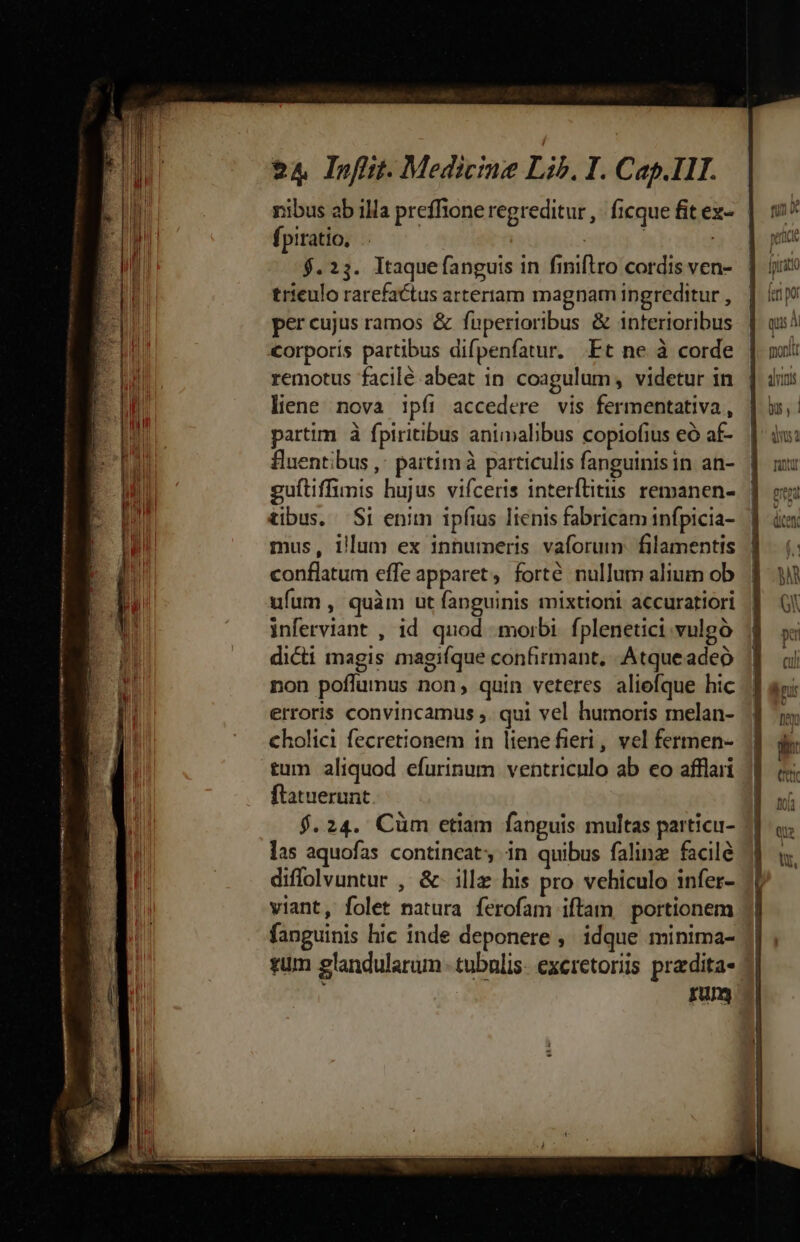 fpiratio, | $.23. ltaquefanguis in finiftro cordis ven- trieulo rarefactus arteriam magnam ingreditur , per cujus ramos &amp; fuperioribus &amp; interioribus corporis partibus difpenfatur. Et ne à corde remotus facilé abeat in coagulum, videtur in liene nova ipíi accedere vis fermentativa, partim à fptritibus animalibus copiofius eó af- fHuentibus ,; partim à particulis fanguinisin an- guftiffimis hujus vifceris interftitiis remanen- tibus. Si enim ipfius Iienis fabricam infpicia- mus, illum ex innumeris vaforum- filamentis conflatum effe apparet, forté nullum alium ob ufum , quàm ut fanguinis mixtioni accuratiori inferviant , id. quod morbi. fplenetici vulgó dicti magis magifque confirmant, Atqueadeó non poflumus non, quin veteres aliefque hic erroris convincamus ,. qui vel humoris melan- cholici fecretionem in liene fieri, vel fermen- tum aliquod efurinum ventriculo ab eo afflari flatuerunt $.24. Cüm etiam fanguis multas particu- las aquofas contineat; in quibus falinz facile diffolvuntur , &amp;- illz his pro vehiculo infer- viant, folet natura ferofam iftam portionem fanguinis hic inde deponere , idque minima- rum