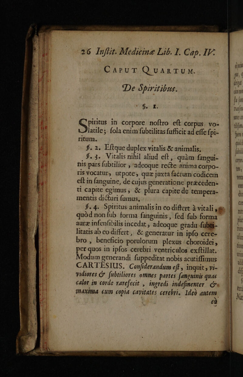 gr quaere a IR IPTI BUM e het PHP RATER RUPIAH IRE ERAI EP tp n 26 Infit. Medicine Lib. I. Cap. IF- CaruT QvanTU w. | 2De opiritibus. $. r. Kids in corpore noftro e(t corpus. vo- latile ;- fola enim fübtilitas fufficit ad effe f; pi- $. 2. Eftque duplex vitalis &amp; animalis. $. 3. Vitalis nihil aliud eft ,- quàm fangui- nis pars fubtilior , adeoque recte anima corpo- ris Vocatur, utpote, quz juxta factum codicem eft in fanguine, de cujus generatione praceden- tl capite egimus, &amp; plura capite de tempera- mentis dicturi fumus, aura infenfibilis incedat , adeoque gradu fubii- litatis ab eo differt , &amp; generatur in Ipfo cere- bro , beneficio porulorum | plexus : choroidei , per quos in ipfos cerebri ventticulos exftillat. Modum generandi fuppeditat nobis acutiffimus CARTESIUS. Ceonfiderandum efl , inquit ; vi- vidiores C fubtiliores omnes partes fanguinis quas calor in corde varefecit , ingredi indefinenter. c» gnaxita. «um copia. cayitates cerebri. 1deà autem : cà ILLA eie — ———— -——
