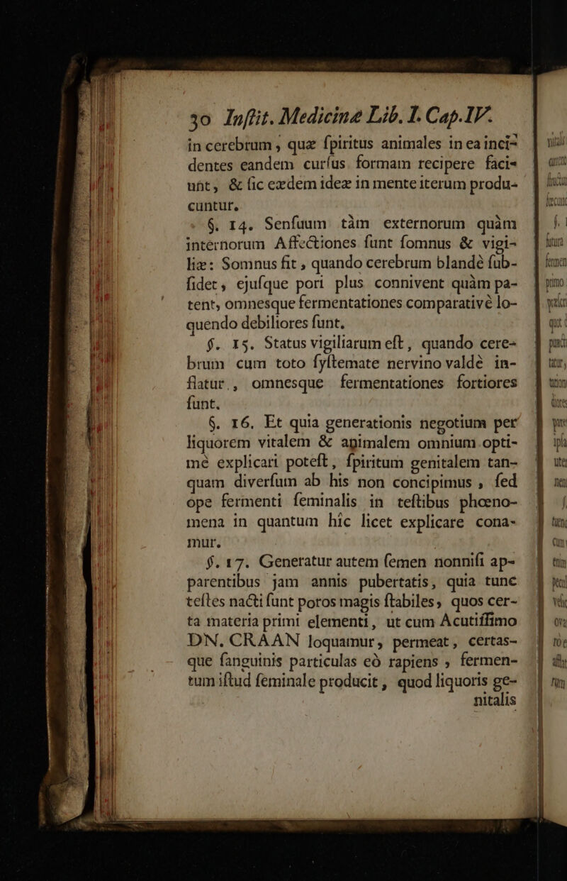 mM A papi m m0 i Piu t nn rn 3o lnfiit. Medicine Lib. I. Cap.IF. in cerebrum , quz fpiritus animales in ea inci- dentes eandem curíus. formam recipere faci« ubt, &amp; ic exzdem idez in mente iterum produ- cuntur, $. r4. Senfuum tàm externorum quàm internorum Affe&amp;tiones funt fomnus &amp; vigi- liz: Somnus fit ; quando cerebrum blandé fub- fides, ejufque pori plus connivent quàm pa- tent, omnesque fermentationes comparativé lo- quendo debiltores funt. f. X5. Status vigiliarum eft, quando cere- brum cum toto fyltemate nervino valdé in- liquorem vitalem &amp; apimalem omnium. opti- mé explicari poteft, fpiritum genitalem tan- quam diverfum ab his non concipimus , fed ope fermenti feminalis in teftibus phoeno- mena in quantum hic licet explicare cona- mur. $. 17. Generatur autem (emen nonnifi ap- parentibus jam annis pubertatis, quia tune teíles nacti funt poros magis ftabiles, quos cer- ta materia primi elementi, ut cum Acutiífimo DN. CRAAN loquamur, permeat, certas- que fanguinis particulas eà rapiens » fermen- tum iftud feminale producit, quod liquoris ge- nitalis
