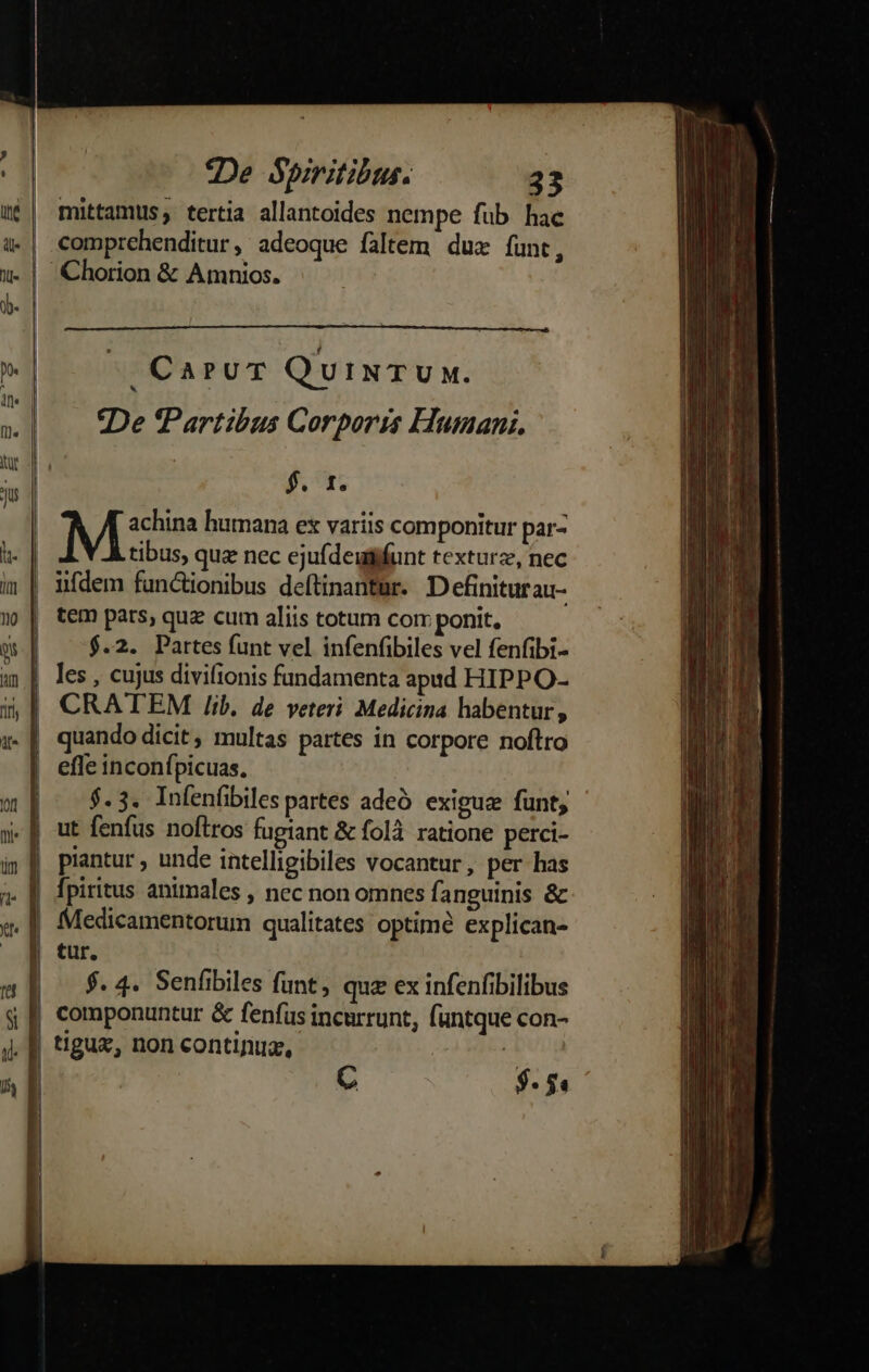 mittamüs, tertia allantoides nempe füb hac comprehenditur, adeoque faltem duz funt, | Chorion &amp; Amnios. n CaruT QuiNTUM. 4 ] , : A »| — tDe'Partibus Corporis Humani, td ; ju $. 1. M&amp;n humana ex variis componitur par- tibus, quz nec ejufdeuiifunt texturz, nec iifdem functionibus deftinantur. Definiturau- | | tem pars, qua cum aliis totum corr ponit, T | $.2. Partes funt vel infenfibiles vel fenfibi- a | les, cujus divilionis fundamenta apad HIPPO- CRATEM /ib. de veteri Medicina habentur, | quando dicit, multas partes in corpore noftro effe inconífpicuas. m: $3 Infenfibiles partes adeó exigua funt, y] ut fenfus noftros fugiant &amp; folà. ratione perci- i» || piantur, unde intelligibiles vocantur, per has ? | fpiritus animales , nec non omnes fanguinis &amp;. x. || Medicamentorum qualitates optime explican- X 3 tur. |^ $. 4. Senfibiles funt; qux ex infenfibilibus á componuntur &amp; fenfus incurrunt, funtque con- tigux, non continua, | C $ : $4