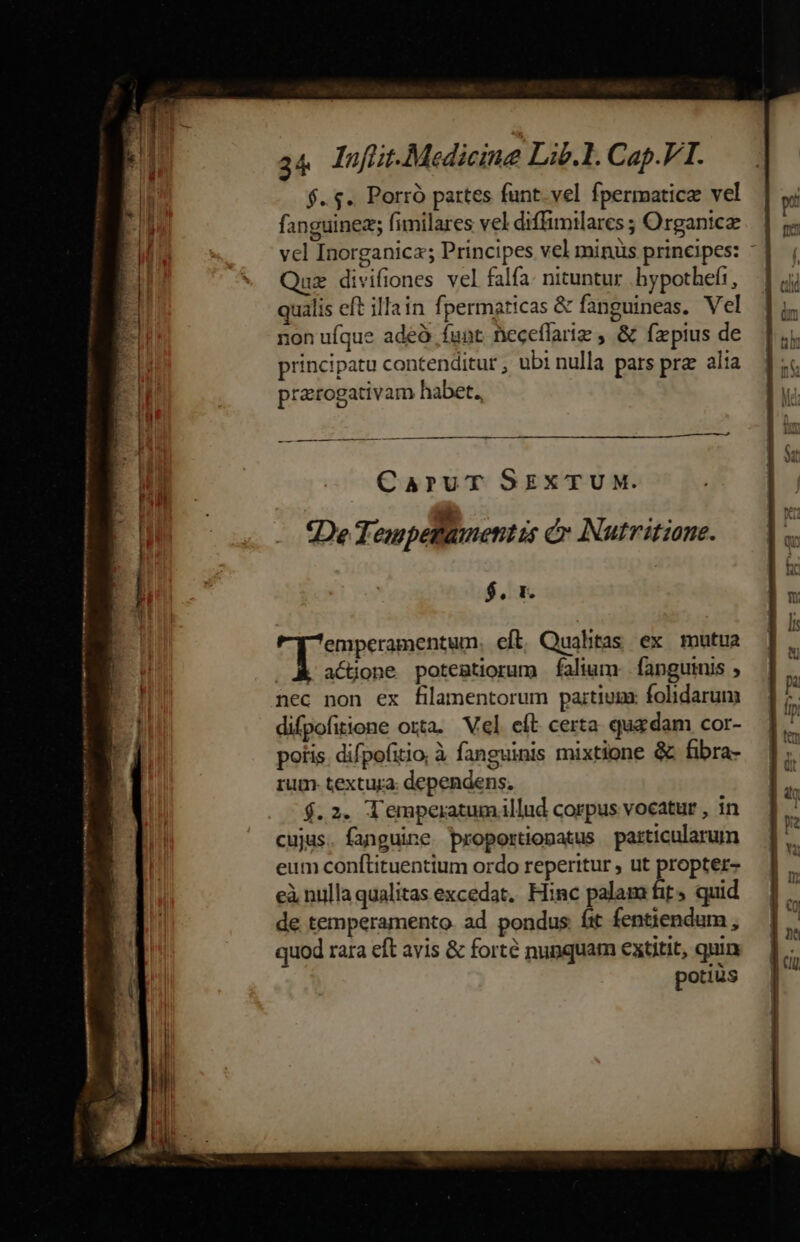 ——— MLirta Themes m momen 34 lufüit.Medicine Lib.1. Cap.VT. $..$.. Porró partes funt. vel fpermatice vel fanguinez; fimilares vel diffimilares ; Organicz vel Inorganica; Principes vel minüs principes: - ux divifiones vel falfa: nituntur .hypothefi, qualis eft illain fpermnaticas &amp; fanguineas. Vel non ufque adeó funt Deceflarig , &amp; fzpius de principatu contenditut ; ubi nulla pars prz alia prarogativam habet. a —— M rie ——ÀÀ CaruT SEXTUM. «De Tempetamentis é» Nutritiane. $, t. psc pan eft, Qualitas ex mutua actione potenmtiorum falium. fanguinis , nec non ex filamentorum partium folidarum difpofiione orta. Vel eít certa quadam cor- potis. difpofitio, à fanguinis mixtione &amp; fibra- rum. textura: dependens. $.2. T'emperatumillud corpus vocatur , in cujus. fanguine proportionatus particularum eum conftituentium ordo reperitur , ut propter- eà nulla qualitas excedat, Hinc palam fit» quid de temperamento. ad pondus. íit fentiendum , quod rara eft avis &amp; forté nunquam extitit, quin potius