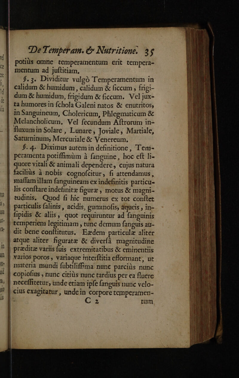 potis omne temperamentum erit tempera- mentum ad juftitiam, $.5. Dividitur vulgó Temperamentum in calidum &amp; humidum , calidum &amp; ficcum , frigi- dum &amp; humidum, frigidum &amp; ficcum. Vel jux- ta humores in fchola Galeni natos &amp; enutritos; in Sanguineum, Cholericum, Phlegmaticum &amp; Melancholicum. Vel fecundum Aftrorum in- Saturninum, Mercuriale &amp; Venereum., $. 4. Diximus autem in definitione, T'eni- peramenta potiffimüm à fanguine, hoc eft li- quore vitali &amp; animali dependere, cujus natura facilis à nobis cognofcitur, fi attendamus, lis conftare indefinite figurz , motus &amp; magni- tudinis, Quod fi hic numerus ex tot conílet particulis falinis , acidis, gumtnofis, dqueis , in- temperieni legitimam , tunc demum fanguis au- atque aliter figurate &amp; diveríà magnitudine przditz variis fuis extremitatibus &amp; eminentiis varios poros , variaque interflitia efformant, ut copiofius , nunc citiüs nunc tardius per ea fluere C 3 tum 2 I IBi————c- - OH DES —— 22m E E dr E- -— x ——