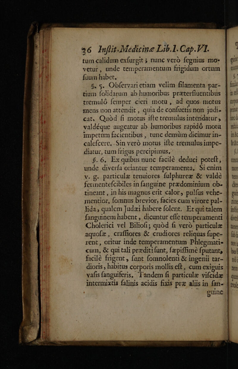 HIT tttm n nett nme a6 lufüt.Medicine Lib.l. Cap.VI. tum calidum exfurgit 5 nunc veró fegnius moe vetur, unde temperamentum frigidum ortum füum habet. $. s. Obfervari etiam velim filamenta par- tium folidarum ab humoribus przterfiuenubus tremuló femper cieri motu , ad quos. motus mens non attendit , quia de confuetis non judi- | cat, Quód fi motus ifte tremulus intendatur , valdéque augeatur ab humoribus rapidó motü impetum facientibus , tunc demüm dicimur in- calefcerc. . Sin veró motus ifte tremulus impe- diatur, tum frigus percipiinus, | $.6. Exquibus nunc facilé deduci poteft, unde diverfa oriantur temperamenta, $i enim | v. g. particula tenuiores fulphurez &amp; valdé ferinentefcibiles in fanguine przdominium ob- ] tineant , in his magnus erit calor, pulfus vehe- mentior, fomnus brevior, facies cum virore pal- | lida; qualem Tudzi habere folent. Et qui talem | fanguinem habent , dicuntur effe temperamenti | Cholerici vel Biliofi; quód fi veró particulz | facilé frigent, fant fomnolenu &amp; ingenii tar- | dioris , habitus corporis mollis eft, cum exiguis ! vafis fanguiferis, l'andem fi particule vifcidae | intermixtis falinis acidis fixis prac aliis in fan- | ERA | — guine