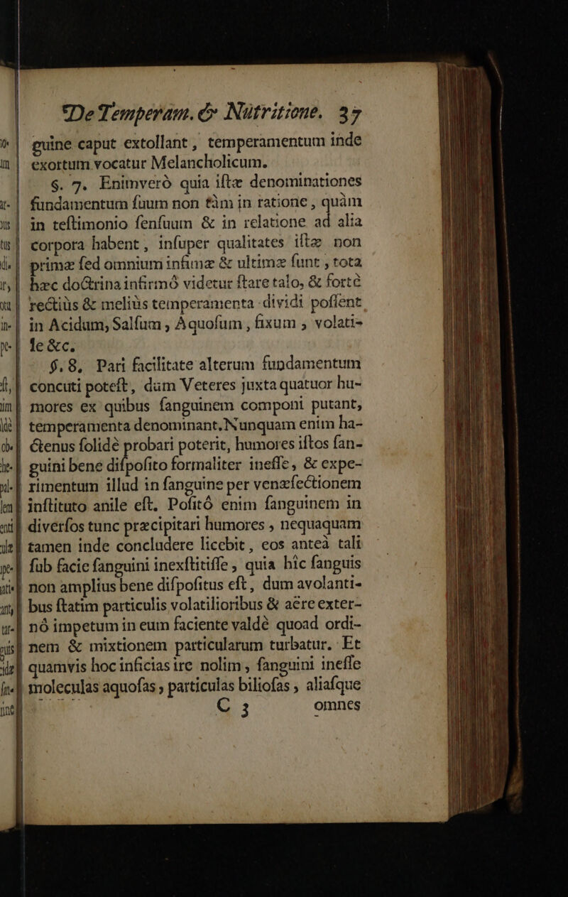 a E * guine caput extollant , temperamentum inde exortum vocatur Melancholicum. $. 7. Enimveró quia ifte denominationes fundamentum füum non £m in tatione , quàm in teftimonio fenfuum &amp; in relatione. ad alia l.| prima fed omnium infimz &amp; ultimz funt , tota t|. hzc doGrina infirmó videcur ftare talo, &amp; forte d | re&amp;iüs &amp; meliüs temperamenta dividi poffent i-| in Acidum, Salfum , Aquofum , fixum , volati- [| le&amp;c. | $.8, Par facilitate alterum fundamentum [| concuti poteft, düm Veteres juxta quatuor hu- in| mores ex quibus fanguinem componi putant, l| temperamenta denominant. Nunquam enim ha- d.| &amp;enus folidé probari poterit, humores iftos fan- l| guini bene diipofito formaliter ineffe, &amp; expe- x-| rimentum illud in fanguine per venzíectionem tm] inflituto anile eft. Pofitó enim fanguinem in «i. diverfos tunc przcipitari humores , nequaquam itl £amen inde concludere licebit, eos anteà tali y | fub facie fanguini inexftitiffe , quia hic fanguis 4| non amplius bene dif, pofitus eft, dum avolanti- a] bus ftatim particulis volatilioribus &amp; are exter- u-| nó impetumiin eum faciente valde quoad ordi- ois | nem &amp; mixtionem particularum turbatur. Et iz] quamvis hocinficiasire nolim, fanguini ineffe ín] moleculas aquofas ; particulas biliofas , aliafque ndjoc ^ C 5 omnes Li L| | | |