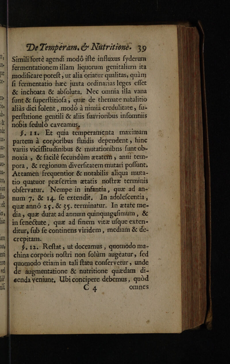 | Similiforté agendi modo ifté influxus fyderum | fermentationem illam liquorum genitalium ita . | modificare poteft , ut alia oriatur qualitas, quàm |! fi fermentatio hzc juxta ordinazias leges cflet | &amp; inchoata &amp; abíoluta, Nec omnia illa vana | funt &amp; füperflitiofa; que de themate natalitio | aliàs dici folent , modó à nimia credulitate , fu- | perftitione gentili &amp; aliis fuavioribus infomniis | nobis feduló caveamus, $. 11. Et quia temperamenta maximam | partem à corporibus fluidis dependent , hinc | variis viciffitudinibus &amp; mutationibns fantob- ^| noxia, &amp; facilé fecundüm ztatéth ; anni tem- !*| pora, &amp; regionum diverfitatem mutati poffunt. | Attamen frequentior &amp; notabilis aliqua muta- /&amp;| tio quatuor praefertim etatis noltre terminis | obfervatur; Nempe in infantia, qua ad an« -| num 7. &amp; 14. fe extendit. In dé ia j 4| quz annó 25.G&amp; 35. terminatur. In etate me- 5| dia, qua durat ad annum quinquagefimum , &amp; liz | in fene&amp;ute , que ad finem vitz ufque exten- -. | ditur, fub fe continens viridem, mediam &amp; de- ^| crepitam. 1 j|. $.12.- Reftat, ut doceamus , quomodo ma- | china corporis noftri non folüm augeatur, fed | quomodo etíamin tali ftatu confervetur , unde d | de augmentatione &amp; nutritione quedam di- i) | eenda veniunt, Ubi concipere debemus, quód | C 4 omnes £8 c» z— x — - Lon jJ co