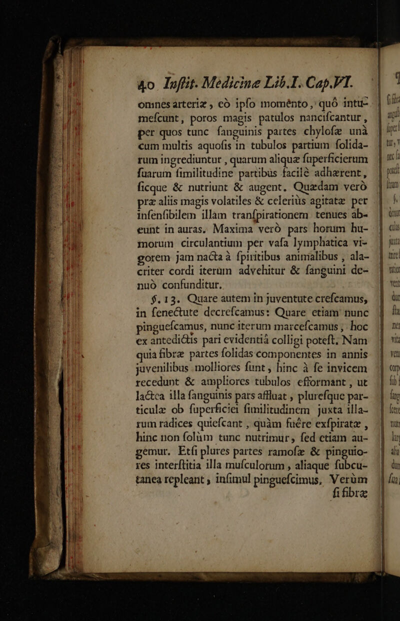 —— PRÉ - . — à ao p VR rn ÀM—— utet &amp;o loffit. Medicine Lib.I. Cap.VT. mefcunt, poros magis patulos nancifcantur , per quos tunc. fanguinis partes chylofz unà cum multis aquofis in tubulos partium folida- rum ingrediuntut , quarum alique füperficierum fuarum fimilitudine partibus facil&amp; adherent, ficque &amp; nutriunt &amp; augent. Quadam veró infenfibilem illam tranfpirationem tenues ab- eunt in auras. Maxima veró pars horum hu- morum circulantium per vafa lymphatica vi- gorem jam nacta à fptritibus animalibus , ala- criter cordi iterüm advehitur &amp; fanguini de- nuó confunditur. $. 13. Quare autem in juventute crefcamus, in fenectute decrefcamus: Quare etiam nunc pinguefcamus, nunc iterum marcefcamus ; . hoc ex antedis pari evidentià colligi poteft. Nam quia fibre partes folidas componentes in annis juvenilibus .molliores funt , hinc à fe invicem recedunt &amp; ampliores tubulos efformant , ut lactca illa fanguinis pars affluat , plurefque par- ticulz ob fuperficiei fimilitudinem juxta 1illa- rum radices quiefcant , quàm fuére exfpiratz , hinc non folüm tunc nutrimur; fed ctiam au- gemur, Etíiplures partes ramofz &amp; pinguio- res interftitia illa muículorum , aliaque fubcu- tanea repleant ; infimul pinguefcimus, Verüm | fifibrz ii 1 EU. P vU - fopet! i pit ^ tmm
