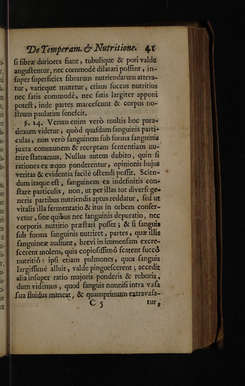 fi bra duriores fiant , tubulique &amp; pori valde anguftentur, nec commodé dilatari poffint , in- faper fuperficies fibrarum nutriendarum attera- tur, varieque mutetur etiam fuccus nutritius nec fatis commodé, nec fatis largiter apponi poteft ; inde partes marcefícunt &amp; corpus no- Ítrum paulatim fencfcit. $.14. Verum enim veró multis hoc para- culas, non veró fanguinem fub forma fanguinis juxta communem &amp; receptam fententiam nu- trire ftatuamus, Nullus autem dubito, quin fi rationes ex equo ponderentur , opinionis hujus dum itaque eft, fanguinem ex indefinitis con- ftare particulis , non, ut per illas tot diverfi ge» neris partibus nutriendis aptus reddatur , fed ut vitalis illa fermentatio &amp; itus in orbem confer- vetur , fine quibus nec fanguinis depuratio, nec corporis. nutritio przftari poffet ; &amp; fi fanguis fub forma fanguinis nutriret , partes qua illis fanguinez audiunt , brevi in immenfam excre- fcerent molem, quia copiofiffimó fcatent fuccó nutritió: ip(i etiam pulmones, quos fanguis largiffiné alluit ; valde pinguefcerent ; accedit aliainfuper ratio majoris ponderis &amp; roboris , dum videmus , quod fanguis nonnifi intra vafa fua fluidus maneat, &amp; quamprimum eztravafa- C 5 QA tur,