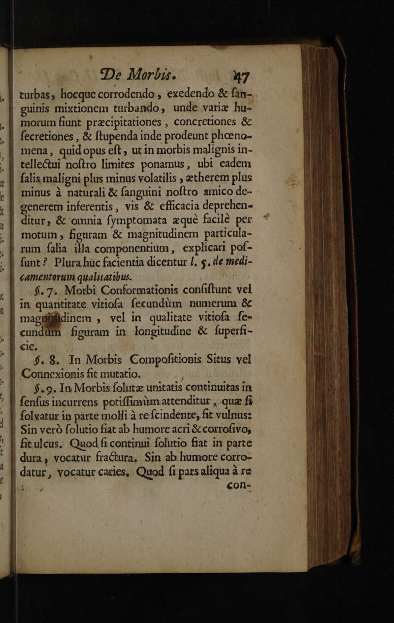 9eDe Moréis. 27 guinis mixtionem turbando, unde vari: hu- morum fiunt przcipitationes , concretiones &amp; telle&amp;ui noftro limites ponamus, ubi eadem falis maligni plus minus volatilis ; gtherem plus minus à naturali &amp; fanguini noftro amico de- eenerem inferentis, vis &amp; efficacia deprehen- ditur, &amp; omnia fymptomata zqué facilé per motum ; figuram &amp; magnitudinem particula- rum falia illa componentium, explicari pof- funt? Plura hüc facientia dicentur /. 5. de medi- $. 7. Morbi Conformationis confiflunt vel cundüm figuram in longitudine &amp; fuperfi- cie. $. 8. In Morbis Compofitionis Situs vel Connexionis fit mutatio. $.9. In Morbis foluta unitatis continuitas in fenfus incutrens potiffimüm attenditur , quz fi folvatur ip parte molli à re fcindente, fit vulnus: Sin veró folutio fiat ab humore acri &amp; corrofivo, €on-