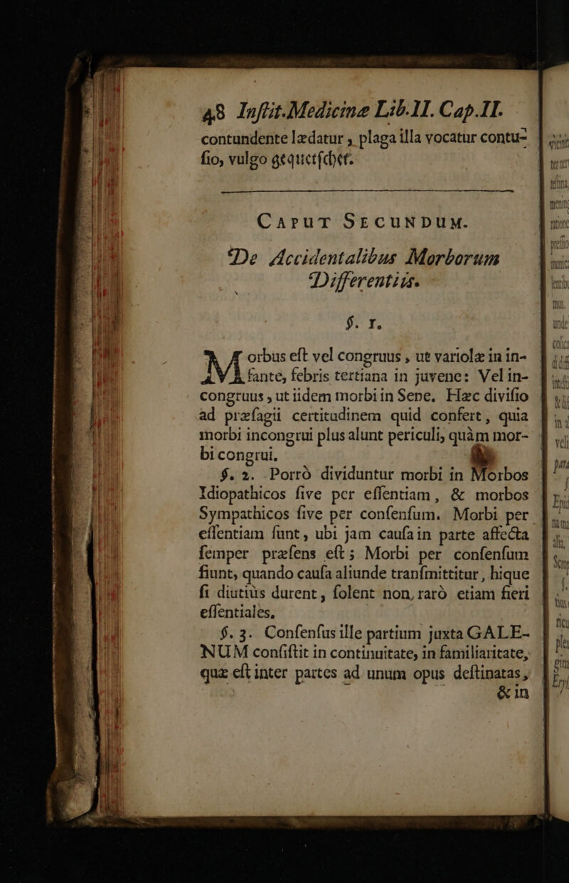 — Ama de tm *. [Ar xm. 48 Inflit.Medicineg Lib. 1I. Cap.1I. contundente lzdatur ; plaga illa vocatur contu- fio, vulgo gequetfdbet. | CaruT SECUNDUM. «De Hcecidentalibus Morborum Differentiss. $7 f. ^ [ orbus eft vel congruus , ut varitolz 1n 1n- fante, febris tertiana in juvene: Velin- congruus ut iidem morbiin Sene, Hac divifio ad prefagiü certitudinem quid confert, quia morbi incongtui plus alunt periculi; quàm mor- bi congrui. à $. 2. Porró dividuntur morbi in Morbos Idiopathicos five pcr effentiam, &amp; morbos Sympathicos five per confenfum. Morbi per eílentiam funt, ubi jam caufain parte affecta femper prafens e(t; Morbi per confenfum fiunt, quando caufa aliunde tranfmittitur , hique fi diutius durent, folent non, raró etiam fieri effentiales, $. 3. Confenfus ille partium juxta GALE- NUM coníiftit in continuitate, in familiaritate, qua eft inter partes ad unum opus deftinatas,