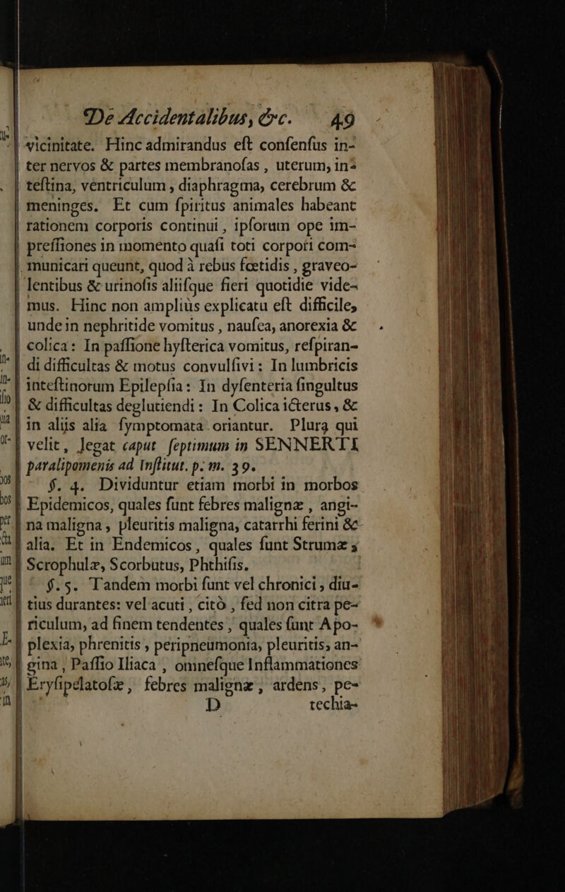 vicinitate. Hinc admirandus eft confenfüs in- | ter nervos &amp; partes membranofas , uterum; in* | teflina, ventriculum , diaphragma, cerebrum &amp; meninges. Et cum fpiritus animales habeant | rationem corporis continui , ipforum ope im- | preífiones in momento quafi toti corpori com- | municari queunt, quod à rebus fcetidis , graveo- | lentibus &amp; urinofis aliifque fieri quotidie vide- | mus. Hinc non amplius explicatu eft difficile; | undein nephritide vomitus , naufca, anorexia &amp; | colica: In paffione hyfterica vomitus, refpiran- | di difficultas &amp; motus convulfivi: In lumbricis | inteftinorum Epilepfia: In dyfenteria fingultus Ío | &amp; difficultas deglutiendi : In Colica icterus , &amp; d ! - —— —MÁ————— lin alis alia. fymptomata oriantur. Plura qui T| velit, legat caput feptimum in SENNERTI - J| paralipamenis ad Wnflitut. p. m. 39. yt : |^ f$. 4. Dividuntur etiam morbi in morbos : | Epidemicos, quales funt febres maligna , angi- |na maligna , pleuritis maligna, catarrhi ferini &amp;- | alia. Et in Endemicos, quales funt Strumz ; I! Scrophulz, Scorbutus, Phthifis. : I*f ^ $.s. Tandem morbi funt vel chronici , diu- '' | tius durantes: vel acuti , citó , fed non citra pe- | riculum, ad finem tendentes , quales funt A po- | plexia, phrenitis , peripneumonta, pleuritis, an- B 55 4 . * E gina, Paffio Iliaca , omnefque Inflammationes 5; | Eryfipelatofz , febres malignz , ardens, pe- n D techia-