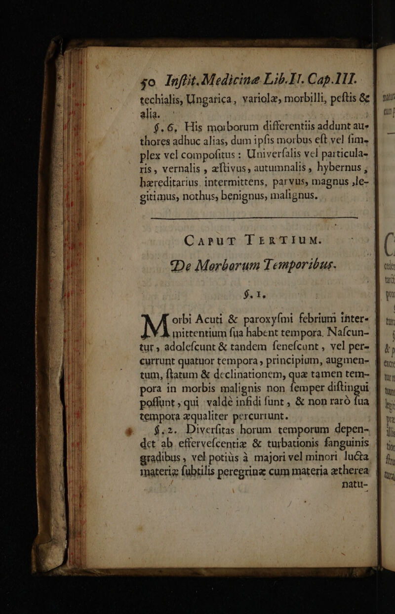 — MÀ n 5o Inffiit. Medicine Lib. IH. Cap.1II.. | techialis, Ungatica, variolz, rorbilli, peftis 82 aliz; io | | $.6, His morborum differentiis addunt au | thores adhuc alias, dum ipfis morbus eft vel fim. plex vel compofitus : Univerfalis vel particula- | ris, vernalis , zftivus, autumnalis , hybernus ; hzreditarius. intermittens, parvus, magnus ,le- | gitianus, nothus; benignus, malignus. | CapruT Tren TIUM. «De Merbarum Temporibus. $. 1. mittentium fua habent tempora. Nafcun- | tur ; adolefcunt &amp; tandem fenefcunt, vel per- | currunt quatuor tempora , principium, augmen- | tum, flatum &amp; declinationem, quz tamen tern- | pora in morbis malignis non femper diftingui | poffunt ; qui :valdé infidi funt , &amp; non raró d | tempora zqualiter percurrunt. $.2. Diverfitas horum temporum depen- : dct ab eftervefcentiz &amp; turbationis fanguinis. | gradibus, vel potiüs à majori vel minori lucta | materia fabtilis peregrinz: cum materia aetherea. | | natu-