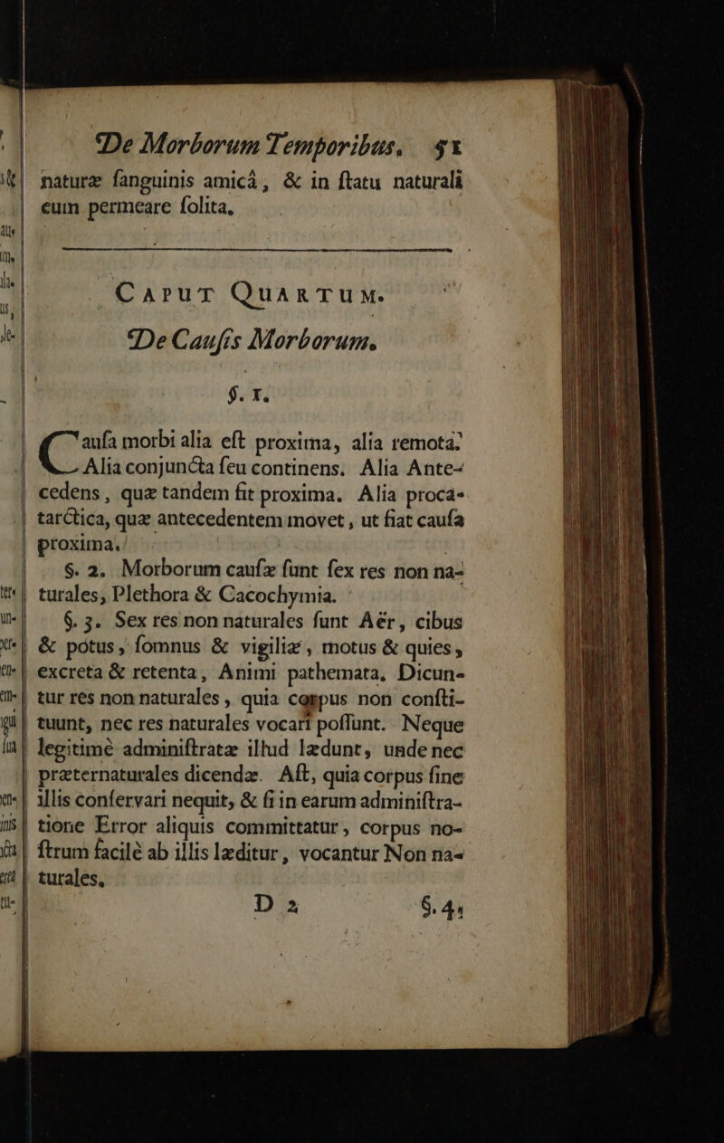 naturz fanguinis amicá, &amp; in flatu naturali cum permeare folita, ume eres ^ CarurT Quan TuM. le | — *:DeCaufis Morborum. : $. x. | po morbi alia eft proxima, alia remota: | Alia conjuncta feu continens. Alia Ante- | cedens, qua tandem fit proxima. Alia proca- .| tarCtica, que antecedentem movet , ut fiat caufa | proxima. | | |. $. a. Morborum caufz funt fex res non na- *'*| turales, Plethora &amp; Cacochymia. - i | 6. 3. Sex res non naturales funt. Aér, cibus *| &amp; potus, fomnus &amp; vigiliz , motus &amp; quies , (-| excreta &amp; retenta, Animi pathemata, Dicun- /-| tur res non naturales , quia cggpus non confti- (i| tuunt, nec res naturales vocari poflunt. Neque IA! legitime adminiftratz illud lzdunt, unde nec | praternaturales dicendz./ At, quia corpus fine t | allis confervari nequit; &amp; fi in earum adminiftra- !$| tione Error aliquis committatur , Corpus no- X | ftrum facile ab illis leditur, vocantur Non na- 1 | turales. u- | | — de D z 8.41 | | I