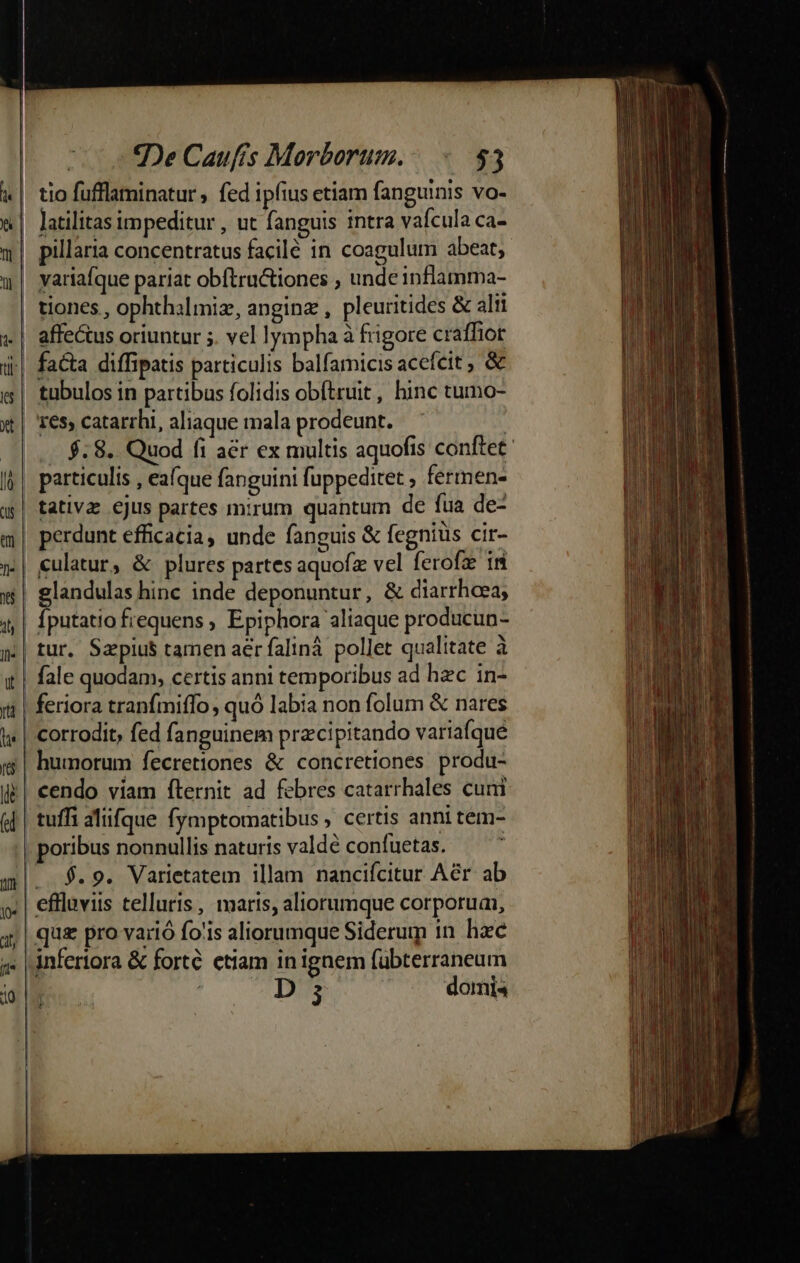 tio fufflaminatur ; fed ipfius etiam fanguinis vo- latilitas impeditur , ut fanguis intra vafcula ca- tiones , ophthalmiz, anginz , pleuritides &amp; alii 16s, catarrhi, aliaque mala prodeunt. | $.8.. Quod fi a&amp;r ex multis aquofis conftet: particulis , eafque fanguini fuppeditet , fermen- tur. Sapius tamen aer faliná. pollet qualitate à fale quodam, certis anni temporibus ad hzc in- humorum fecretiones &amp; concretiones produ- poribus nonnullis naturis valdé confuetas. $.9. Varietatem illam nancifcitur Aér ab in ignem fübterraneum infertora &amp; forte. etiam : D domi 2 J t