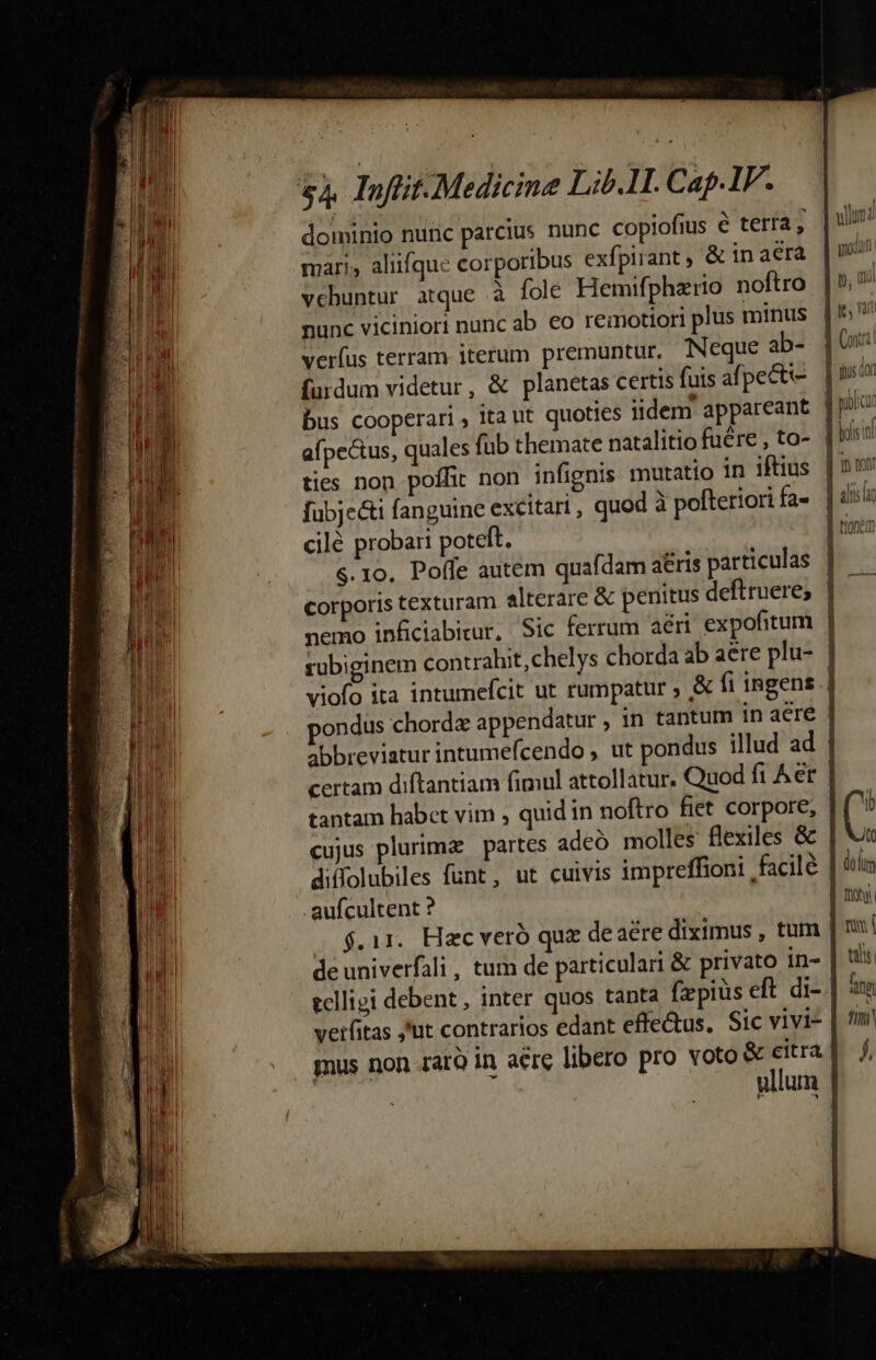 dominio nunc parcius nunc copiofius € tería, | mari, alufque corporibus exfpirant ; &amp; in aera vchuntur atque à fole Hemifphzrio noftro nunc viciniori nunc ab €o remotiori plus minus verfus terram iterum premuntur. Neque ab- | furdum videtur, &amp; planetas certis fuis afpeeti- bus cooperari ; 1ta ut quoties iidem appareant | afpectus, quales füb themate natalitio fuére , to- | ties non poffit non infignis mutatio in iftius | fubje&amp;i fanguine excitari , quod à pofteriori fa- cilé probari poteft. | s. 10, Poffe autem quafdam a&amp;ris particulas | corporis texturam alterare &amp; penitus deftruere, | nemo inficiabitur, Sic ferrum ari expofitum | rubiginem contrahit,chelys chorda ab aere plu- | viofo ita intumefcit ut rumpatur , &amp; fi ingens i ondus chord appendatur , in tantum in aere | abbreviatur intumefcendo , ut pondus illud ad | certam diftantiam fimul attollatur. Quod fi Aet | tantam habct vim , quid in noftro fiet corpore, cujus plurima partes adeó molles flexiles &amp; | V diffolubiles funt, ut cuivis impreffioni facile lot .aufcultent ? fon $.11. Hac veró quz de aere diximus , tum | nu de univerfali , tum de particulari &amp; privato in- tis eclligi debent, inter quos tanta fxpius eft di- | à verfitas ,ut contrarios edant effe&amp;us. Sic vivi£ | fm gus non raro in aere libero pro voto &amp; citra] f, ullum |