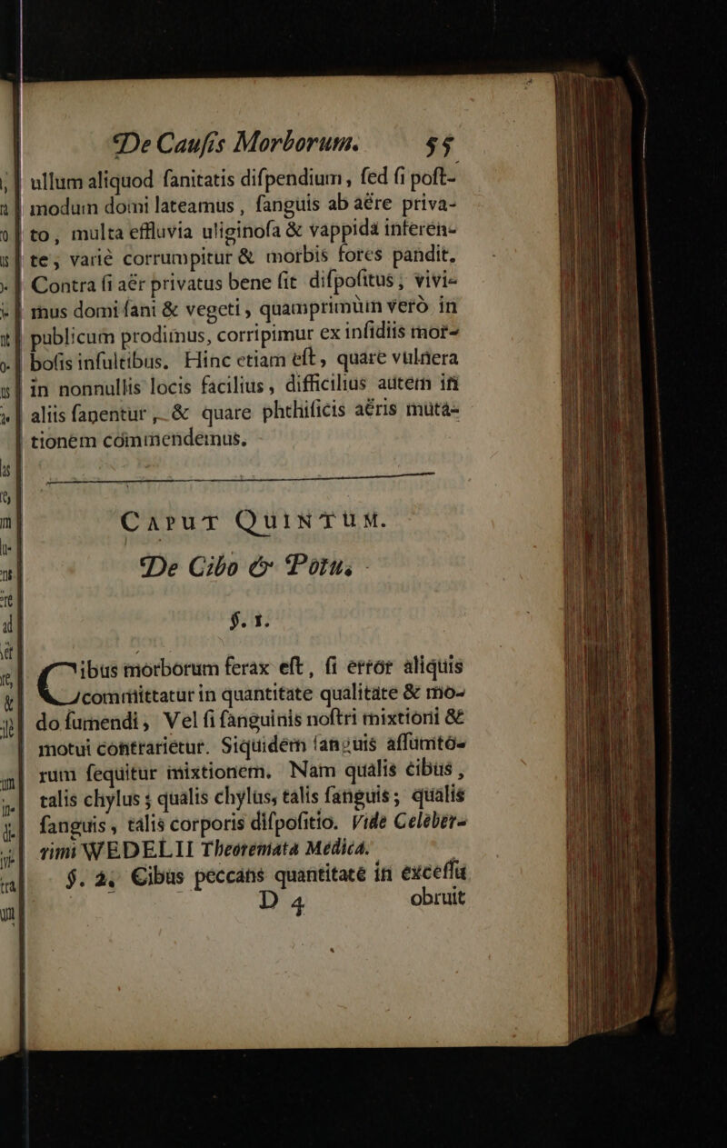 *De Caufis Morborum. $4 | ullum aliquod fanitatis difpendium, fed fi poft- 1| modum domi lateamus , fanguis ab aére priva- 9| to, multa effluvia uliginofa &amp; vappida inferen- s| te; varié corrumpitur &amp; morbis fores pandit, - | Contra fi a&amp;r privatus bene fit. difpofitus ; vivi- « | mus domi fani &amp; vegeti , quamprimtin veró in x] publicum prodimus, corripimur ex infidiis mor- | bofis infultibus. Hinc etiam eft, quare vtlaera s| in nonnullis locis facilius, difficilius autern ifi 1 | | | «| aliis fapentur ,.&amp; quare phthificis aris mütá- | tionem cómmendeinus, c addi s| 1 CaruT QuiN TUM. I | 2] «De Cibo e Porn - 6 4] $. 1x. it]  C morborum ferax eft, (i error aliquis y| WZcomtiittaturin quantitate qualitate &amp; mo- j| do fumendi, Vel fi fanguinis noftri mixtionii &amp; | motui cohtrarietur. Siquidem (anguis affümtó- al rum fequitur imixtionem. Nam qualis cibus , 5| talis chylus ; qualis chylüs, talis fanguis; qtialis x| fanguis, talis corporis difpofitio. Vide Celeber- 4| rimi WEDELLI Theeremata Medica. , al. - $.2. ibas peccans quantitaté in excetfü | j D 4 obruit
